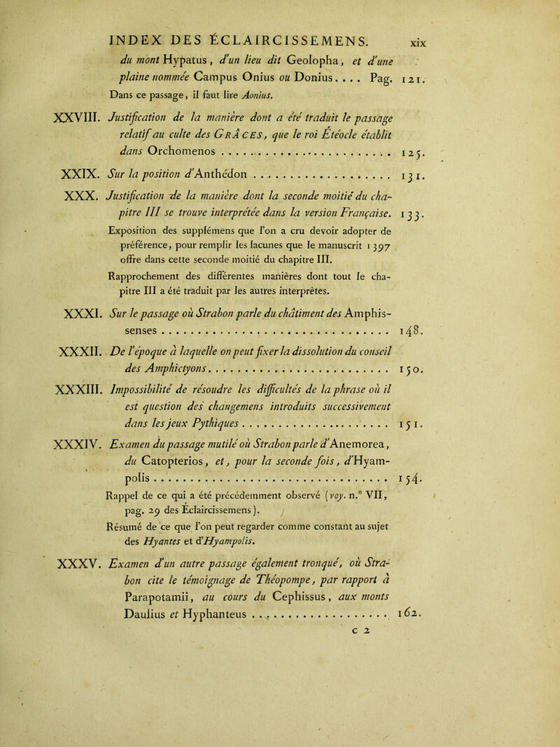 du mont Hypatus , d'un lieu dit Geolopha, et d’une plaine nommée Campus Onius ou Donius. . . . Pag. 121. Dans ce passage, il faut lire Aonius. XXVIII. Justification de la manière dont a été traduit le passage relatif au culte des GrÀ CES, que le roi Étéocle établit dans Orchomenos 125. XXIX. Sur la position ^Anthédon 13 1. XXX. Justification -de la manière dont la seconde moitié du cha- pitre III se trouve interprétée dans la version Française. 133. Exposition des supplémens que l’on a cru devoir adopter de préférence, pour remplir les lacunes que le manuscrit 1 397 offre dans cette seconde moitié du chapitre III. Rapprochement des différentes manières dont tout le cha- pitre III a été traduit par les autres interprètes. XXXI. Sur le passage où Strabon parle du châtiment des Amphis- senses 148. XXXII. De l’époque à laquelle on peut fixer la dissolution du conseil des Amphictyons 150. XXXIII. Impossibilité de résoudre les difficultés de la phrase où il est question des changemens introduits successivement dans les jeux Pythiques 1 5 1. XXXIV. Examen du passage mutilé où Strabon parle /Anemorea, du Catopterios, et, pour la seconde fois, /Hyam- polis . 154* Rappel de ce qui a été précédemment observé (voy. n.° VII, pag. ap des Eclaircissemens ). j Résumé de ce que l’on peut regarder comme constant au sujet des Hyantes et à’Hyampo/is. XXXV. Examen d’un autre passage également tronqué, où Stra- bon cite le témoignage de Théopompe, par rapport à Parapotamii, au cours du Cephissus, aux monts Daulius et Hyphanteus 162. c 2