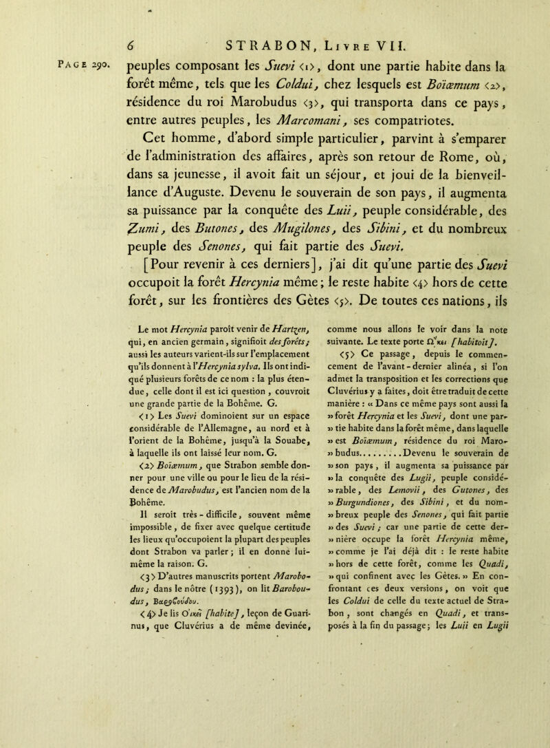 Page 290. peuples composant les Suevi <i>, dont une partie habite dans la forêt même, tels que les Coldui, chez lesquels est Boïœmum <2>, résidence du roi Marobudus <3>, qui transporta dans ce pays, entre autres peuples, les Marcomanï, ses compatriotes. Cet homme, d’abord simple particulier, parvint à s’emparer de l’administration des affaires, après son retour de Rome, où, dans sa jeunesse, il avoit fait un séjour, et joui de la bienveil- lance d’Auguste. Devenu le souverain de son pays, il augmenta sa puissance par la conquête des Luïi, peuple considérable, des Zumi, des Butones, des Mugilones, des Sibini, et du nombreux peuple des Senones, qui fait partie des Suevi. [Pour revenir à ces derniers], j’ai dit qu’une partie des Suevi occupoit la forêt Hercynia même ; le reste habite <4> hors de cette forêt, sur les frontières des Gètes <j>. De toutes ces nations, ils Le mot Hercynia paroît venir de Hart^en, qui, en ancien germain , signifioit des forêts; aussi les auteurs varient-ils sur l’emplacement qu’ils donnent à VHercynia sylva. Ils ont indi- qué plusieurs forêts de ce nom : la plus éten- due , celle dont il est ici question , couvroit une grande partie de la Bohême. G. < 1 > Les Suevi dominoient sur un espace considérable de l’Allemagne, au nord et à l’orient de la Bohême, jusqu’à la Souabe, à laquelle ils ont laissé leur nom. G. <2> Boïœmum, que Strabon semble don- ner pour une ville ou pour le lieu de la rési- dence de Marobudus, est l’ancien nom de la Bohême. II seroit très - difficile, souvent même impossible, de fixer avec quelque certitude les lieux qu’occupoient la plupart des peuples dont Strabon va parler ; il en donne lui- même la raison. G. <3> D’autres manuscrits portent Marobo- dus ; dans le nôtre (1393), on lit Barobou- dus , Ba.çj)Soô<fbu. < 4> Je lis O’ixB [habite], leçon de Guari- nus, que Cluvérius a de même devinée, comme nous allons le voir dans la note suivante. Le texte porte ilVe/ [habitoit]. <5> Ce passage, depuis le commen- cement de l’avant - dernier alinéa, si l’on admet la transposition et les corrections que Cluvériujy a faites, doit être traduit de cette manière : « Dans ce même pays sont aussi la «forêt Hercynia et les Suevi, dont une par- « tie habite dans la forêt même, dans laquelle «est Boïæmum, résidence du roi Maro- « budus Devenu le souverain de « son pays, il augmenta sa puissance par «la conquête des Lugii, peuple considé- «rable, des Lemovii, des Gutones, des « Burgundiones, des Sibini, et du nom- «breux peuple des Senones, qui fait partie «des Suevi; car une partie de cette der- « niére occupe la forêt Hercynia même, «comme je l’ai déjà dit : le reste habite «hors de cette forêt, comme les Quadi, «qui confinent avec les Gètes.» En con- frontant ces deux versions, on voit que les Coldui de celle du texte actuel de Stra- bon , sont changés en Quadi, et trans- posés à la fin du passage ; les Luii en Lugii