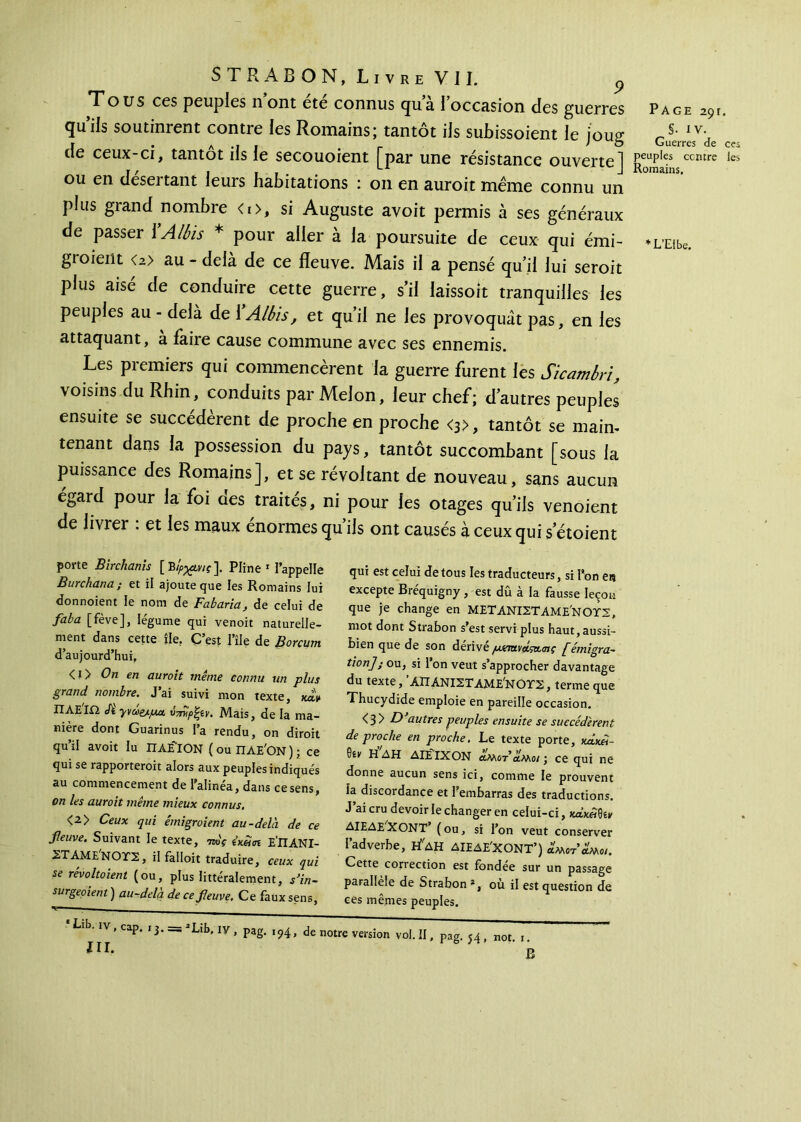 Tous ces peuples nont ete connus qua 1 occasion des guerres Page 291. iis soutinrent contre les Romains; tantôt ils subissoient le jouir Iv\ r * λ .1 I r > O Guerres de ces cie ceux-ci, tantôt iis le secouoient par une résistance ouverte! peuples centre les jf / » il» -J ou en désertant leurs habitations : on en auroit meme connu un plus grand nombre <i>, si Auguste avoit permis à ses généraux de passer \ A Ibis * pour aller à la poursuite de ceux qui émi- *L’Eibe. groieilt <2> au - delà de ce fleuve. Mais il a pensé qu’il lui seroit plus aisé de conduire cette guerre, s’il laissoît tranquilles les peuples au - delà de \Albis, et qu’il ne les provoquât pas, en les attaquant, a faire cause commune avec ses ennemis. Les premiers qui commencèrent la guerre furent les Sicambri, voisins du Rhin, conduits par Melon, leur chef; d’autres peuples ensuite se succédèrent de proche en proche <3>, tantôt se main- tenant dans la possession du pays, tantôt succombant [sous la puissance des Romains], et se révoltant de nouveau, sans aucun égard pour la foi des traités, ni pour les otages qu’ils venoient de livrer : et les maux énormes qu’ils ont causés à ceux qui s etoient porte Birchanis [Bίρχίνις]. Pline 1 l’appelle Burchana ; et il ajoute que les Romains lui donnoient le nom de Fabaria, de celui de faba [fève], légume qui venoit naturelle- ment dans cette île. C’est l’île de Borcum d’aujourd’hui, <!> On en auroit même connu un plus grand nombre. J’ai suivi mon texte, xdV ΠΛΕΙΩ Jï yvuej-μα UTmpfyy, Mais, de la ma- nière dont Guarinus la rendu, on diroit qu’il avoit lu ΠΑΕΤΟΝ (ou ΠΛΕ'ΟΝ); ce qui se rapporteroit alors aux peuples indiqués au commencement de l’alinéa, dans ce sens, on les auroit même mieux connus. <2> Ceux qui émigroient au-delà, de ce fleuve. Suivant le texte, Wf imn Ε’ΠΑΝΙ- ΣΤΑΜΕ'ΝΟΤΣ, il falloit traduire, ceux qui se révoltaient (ou, plus littéralement, s’in- surgeaient) au-delà de ce fleuve. Ce fauxsen6, qui est celui de tous les traducteurs, si Ton es excepte Bréquigny , est dû à la fausse leçon que je change en ΜΕΤΑΝΙΣΤΑΜΕ'ΝΟΤΣ, mot dont Strabon s’est servi plus haut, aussi- bien que de son dérivé pxm\ausu.<nç [émigra- tion] ; ou, si l’on veut s’approcher davantage du texte, ΑΠΑΝΙΣΤΑΜΕ^ΝΟΤΣ, terme que Thucydide emploie en pareille occasion. ^ 3 y B) autres peuples ensuite se succédèrent de proche en proche. Le texte porte, x^xd- Oir ΗΔΗ ΔΙΕΙΧΟΝ αΜίτ’αΜο/ j ce qui ne donne aucun sens ici, comme le prouvent la discordance et l’embarras des traductions. J’ai cru devoir le changer en celui-ci, xæx«0îx ΔΙΕΔΕ XONT (ou, si l’on veut conserver l’adverbe, Η*ΔΗ ΔΙΕΔΕ'ΧΟΝΤ’) λμοτ’λμο,. Cette correction est fondée sur un passage parallèle de Strabon *, où il est question de ees mêmes peuples. Lib. IV, cap. 13 2Lib, iv, pag. 194, de notre version vol. II, pag. 54, not. r. 1 rb B