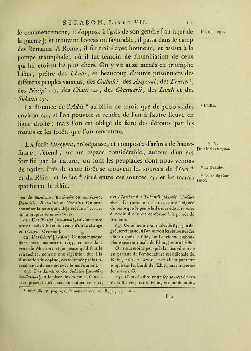 la guerre] ; et trouvant l’occasion favorable, il passa dans le camp des Romains. A Rome , il fut traité avec honneur, et assista à la pompe triomphale, où il fut témoin de l’humiliation de ceux qui lui étoient les plus chers. On y vit aussi menés en triomphe Libes, prêtre des Chatti, et beaucoup d’autres prisonniers des différens peuples vaincus, des Cathulci, des Ampsani, des Bructeri, des Nusipï <i>, des Chatti <a>, des Chattuariï, des Landi et des Subattii <3>. La distance de XAlbis * au Rhin ne seroit que de 3000 stades environ <4>, si l’on pouvoit se rendre de l’un à l’autre fleuve en ligne droite; mais l’on est obligé de faire des détours par les marais et les forets que l’on rencontre. La forêt Hercynia, très-épaisse, et composée d’arbres de haute- futaie , s’étend, sur un espace considérable, autour d’un sol fortifié par la nature, où sont les peuplades dont nous venons de parler. Près de cette forêt se trouvent les sources de ïlster * et du Rhin, et le lac * situé entre ces sources <5> et les marais que forme le Rhin. lieu de 'Βα.πί&.'ης, Β&πίζ/,&ς ou Ka/We/w?, Bœtoritis, Bætoridis ou Cœtoritis. On peut consulter la note qui a déjà été faite 1 sur ces noms propres terminés en rix, < i> Des JVusipi [Novottw], suivant notre texte : mais Cluvérius veut qu’on le change en Ousipii [ O’ooimuv]. <2> Des Chatti [Χοίτίων]. Cenom manque dans notre manuscrit 1393, comme dans ceux de Moscou; et je pense qu’il faut le retrancher, comme une répétition due à la distraction du copiste, occasionnée par la res- semblance de ce mot avec le mot qui suit, <3> Des Landi et des Subattii [KautJüv, Σου£αττ/αν]. A la place de ces mots, Cluvé- rius prétend qu’il faut substituer ceux-ci, des AJarsi et des Tubantii [Μάρσην, Tουζωι- 7ίων], La correction n’est pas aussi éloignée du texte que le pense le dernier éditeur : reste à savoir si elle est conforme à la pensée de Strabon. <4> Cette mesure en stades de 833 -jau de- gré, seroit juste, si l’on sui voit les sinuosités des côtes depuis le Vlie, ou l’ancienne embou- chure septentrionale du Rhin, jusqu’à l’Elbe. On trouverait à-peu-près la même distance en partant de l’embouchure méridionale du Rhin , près de Leyde, et en allant par terre jusque sur les bords de l’Elbe, sans traverser les marais. G. <5> C’est-à-dire entre les sources de ces deux fleuves; car le Rhin , venant du midi, B 2 * L’Elbe. §. V. Delà forêt Hercynia. * Le Danube. * Le lac de Cons- tance. ' Strab. lib. iy, pag. 191 , de notre version vol. Il, pag. 43 ,hot. i .