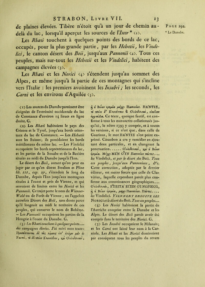 de plaines élevées. Tibère n’étoit qu’à un jour de chemin au- delà du lac, lorsqu’il aperçut les sources de Xlster * <i>. Les Rhœti touchent à quelques points des bords de ce lac, occupés, pour la plus grande partie, par les Helvetii, les Vinde- lici, le canton désert des Bon, jusqu’aux Pannonïi <a>. Tous ces peuples, mais sur-tout les Helvctïi et les Vindelici, habitent des campagnes élevées <3>. Les Rhœti et les Norici <4> s’étendent jusqu’au sommet des Alpes, et même jusqu’à la partie de ces montagnes qui s’incline vers l’Italie : les premiers avoisinent les Insubri ; les seconds, les Carni et les environs d’Aquilée <5>. K) H Bοίων ίργιμία /α*·)£ι Παννονίων. ΠΑΣΤΕΣ, το πλίον V Ε'λουνίττloi è θ' υ'ίνΐϊληωι, οίκου σιν όζρπίίΐα. Ce texte, quoique fautif, est con- forme à tous les manuscrits collationnés jus- qu’ici, le nôtre 1393 y compris, et à toutes les versions, si ce n’est que, dans celle de Guarinus, le mot ΠΑ'ΝΤΕΣ n’est point ex- primé. Casaubon a cru y remédier en ajou- tant deux particules, et en changeant la ponctuation Ο’ι>ϊν&λικοϊ, xç/l « Bo/W ipyifMct. ME'N OTN JJanovicov mivnç.... les Vindelici, et par le désert des Boii. Tous ces peuples , jusqu’aux Pannoniens , <l?c. Cette correction , adoptée par le dernier éditeur, est moins forcée que celle de Clu- vérius, laquelle cependant paroît plus con- forme aux connoissances géographiques,... OvhJïhtKÔi, εΊιειτα' ΕΙ’ΣΙΝ ο'ινωρικο'ι, κ, tj B omv ipv/mol, (Àtygt Han ον Ιων. Τίάντις. ... les Vindelici. VIENNENT ENSUITE LES NORICI et le désert des Boii. Tous ces peuples.... <4> Les Norici habitoient la partie de l’Autriche comprise entre le Danube et les Alpes. Le désert des Boii paroît avoir été compris dans le territoire des JVorici. G. <5> Les Insubri occupoient le Milanais; et les Carni ont laissé leur nom à la Car- niole. Les Rhœti et les Norici dominoient par conséquent tous les peuples du revers < 1 > Les sources du Danube paroissent être éloignées de l’extrémité occidentale du lac de Constance d’environ 14 lieues en ligne droite. G. <2> Les Rhœti habitoient le pays des Grisons et le Tyrol, jusqu’aux bords orien- taux du lac de Constance. — Les Helvetii sont les Suisses; ils possédoient les bords méridionaux du même lac. — Les Vindelici occupoient les bords septentrionaux du lac, et les parties de la Souabe et de la Bavière situées au midi du Danube jusqu’à I’Inn. Le désert des Boii, autant qu’on peut en juger par ce qu’en disent Strabon et Pline lit. III, cap. zy, s’étendoit le long du Danube, depuis l’Inn jusqu’aux montagnes situées à l’ouest et près de Vienne, et qui servoient de limites entre les Norici et les Pannonii. Ce trajet porte le nom de Wienner- Wald ou de Forêt de Vienne ; on l’appeloit autrefois Désert des Boii, sans doute parce qu’il longeoit au midi le territoire de ces peuples, qui conserve le nom de Bohême. — Les Pannonii occupoient les parties de la Hongrie à l’ouest du Danube. G. <3 > Les Rhæti touchent à quelques points..... des campagnes élevées. J’ai suivi mon texte: Τίροστκπτονττμ <ft τϋς ηίμννιΐ ίττ’ οχίγν μ&ν οι Vαϊτοί, το Ji vfhiov Ε'κουγ\-ίΙιοι} ν-μ Ο’υϊνΛλικοι, Page 292,