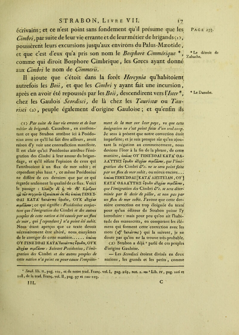 Cimbri, par suite de ieur vie errante et de leur métier de brigands < 1 >, poussèrent leurs excursions jusqu’aux environs duPalus-Mæotide, et que c’est d’eux qu’a pris son nom le Bosphore Cimmérique *, comme qui diroit Bosphore Cimbrique, les Grecs ayant donné aux Cimbri le nom de Chnmeru. II ajoute que cetoit dans la foret Hercynia qu’habitoient autrefois les Boit, et que les Cimbri y ayant fait une incursion, après en avoir été repoussés par les Bon, descendirent vers Xlster *, chez les Gaulois Scordisci, de là chez les Tauristœ ou Tau~ risci <2>, peuple également d’origine Gauloise ; et qu’enfîn ils < 1 > Par suite de leur vie errante et de leur métier de brigands. Casaubon , en confron- tant ce que Strabon attribue ici à Posido- nius avec ce qu’il lui fait dire ailleurs, avoit raison d’y voir une contradiction manifeste. Il est clair qu’ici Posidonius attribue l’émi- gration des Cimbri à leur amour du brigan- dage, et qu’il réfute l’opinion de ceux qui l’attribuoient à un flux de mer subit ; et cependant plus haut 1, ce même Posidonius ne diffère de ces derniers que par ce qui regarde seulement la qualitéde ce flux. Voici le passage : Έικάζη Si £ viy Κι'μζρων ycfj tuv <njyycvZ)y i^ayaistcm έκτης ô nui ας ΓΕΝΕΣ- ΘΑΙ ΚΑΤΑ' θάλατε? tçoSbv, ΟΤ’Κ àiïçflcu/ σνμ,ξ&σΛΐι·, ce qui signifie : Posidonius conjec- ture que ^émigration des Cimbri et des autres peuples de cette nation à été causée par un flux de mer , qui [ cependant J n’a point été subit. Nous étant aperçus que ce texte devoit nécessairement être altéré, nous,essayâmes de le corriger de cette manière οηάιας O’T ΓΕΝΕΣΘΑΙ ΚΑΤΔ'θαλαττvçttpothy, ΟΤΚ àdçjou/ avpQciam : Suivant Posidonius, l’émi- gration des Cimbri et des autres peuples de cette nation n’a point eu pour cause l’empiéte- ment de la mer sur leur pays, vu que cette émigration ne s’est point faite d’un seul coup. Je sens à présent que notre correction étoit imparfaite; et je suis presque sûr qu’en ajou- tant la négation au commencement, nous devions l’ôter à la fin de la phrase, de cette manière, άιχίιας OT’ ΓΕΝΕ'ΣΘΑΙ ΚΑΤΑ' ΘΑ- ΛΑ'ΤΤΗΣ îçoS'ov àd(fav σνμζα,σην, que l’émi- gration des Cimbri if c. ne se sera point faite par un flux de mer subit ; ou mieux encore.... βηυίιας ΓΕΝΕ'ΣΘΑΙ [ΚΑΤΑ' ΛΙΠΙΤΕ'ΐΑΝ, OT’] ΚΑΤΑ' ΘΑΛΑΤΤΗΣ tçoSbv àftçfaut tmpSciaw, que l’émigration des Cimbri ifc. se sera déter- minée par le désir de piller, et non pas par un flux de mer subit. J’avoue que cette der- nière correction est trop éloignée du texte pour qu’un éditeur de Strabon puisse l’y introduire : mais pour peu qu’on ait l’habi- tude des manuscrits, en comparant les élé- mens qui forment cette correction avec les mots (xJ' Θαλατ7»ί·) qui la suivent, je ne doute pas qu’on ne la trouve très-probable. <2> Strabon a déjà 1 parlé de ces peuples d’origine Gauloise. — Les Scordisci étoient divisés en deux nations, les grands et les petits , comme 1 Strab. fib. Il, pag. 102, et de notre trad. Franç. vol. I, pag. 269, not. 2. 2 Lib. IV, pag. 2od et 208, de la trad. Franç. vol. H, pag. 97 et 102-103. , III. c * Le détroit de Zabache.