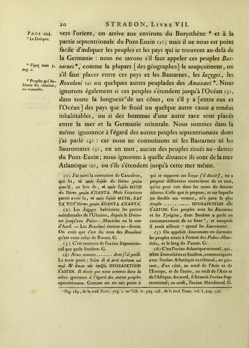 Page 294. * Le Dnieper. * note 5 j VaS- 2- * Peuples qui ha hitent des chariots ou nomades. vers l’orient, on arrive aux environs du Borysthène * et à la partie septentrionale du Pont-Euxin <i> ; mais il ne nous est point facile d’indiquer les peuples et les pays qui se trouvent au-delà de la Germanie : nous ne savons s’il faut appeler ces peuples Bas- tarnes* , comme la plupart [des géographes] le soupçonnent, ou s’il faut placer entre ces pays et les Bastarnes, les larges, les Roxolani <2> ou quelques autres peuplades des Amaxœcï *. Nous ignorons également si ces peuples s’étendent jusqu’à l’Océan <3>, dans toute la longueur^de ses côtes, ou s’il y a [entre eux et l’Océan] des pays que le froid ou quélque autre cause a rendus inhabitables, ou si des hommes d’une autre race sont placés entre la mer et la Germanie orientale. Nous sommes dans la meme ignorance à l’égard des autres peuples septentrionaux dont j’ai parlé <4> : car nous ne connoissons ni les Bastarnes ni les Sauromates <j>, en un mot, aucun des peuples situés au - dessus du Pont-Euxin; nous ignorons à quelle distance ils sont de la mer Atlantique <6>, ou s’ils s’étendent jusqu’à cette mer même. < 1 > J’ai suivi la correction de Casaubon, qui lit, to -zaeK Goppâiv ·πυ lierai/ ■ytyei.a. άπχ.via , au iieu de , τα 'stO’V Goppciv ΜΕΡΗ •ηυ Πονηυ yueja Α'ΠΑΝΤΑ. Mais Guarinus paroît avoir lu, to rsNsç ëoppdv ME’PH, KAI1 TA' TOfnorau yueja ΑΠΑΝΤΑ Α’ΠΑΝΤΑ <2 > Les larges habitoient les parties méridionales de l’Ukraine, depuis le Dnies- ter jusqu’aux Palus - AJœotides ou la mer d’Azof. — Les Roxolani étoient au - dessus. On croit que c’est du nom des Roxolani qu’est venu celui de Russes. G. <3 > C’est toujours de l’océan Septentrio- nal que parle Strabon. G. <4> Nous sommes dont j’ai parlé. Le texte porte : Tovtü <5ί ·η a ira âyvlrpet y^u τηβΑ àW mv ίψίζϋς ΠΡΟΣΑΡΚΤί'ίϊΝ £νΛΕΓΕΝ. Il disoit que nous sommes dans la même ignorance à l’égard des autres peuples septentrionaux. Comme on ne sait point à qui se rapporte cet ί μ ytv [ il disoit J , on a proposé différentes corrections de ce mot, qu’on peut voir dans les notes du dernier éditeur. Celle que je propose, et sur laquelle est fondée ma vemon , m’a paru la plus simple ΠΡΟΣΑΡΚΤΪΩΝ iÎN É'aEION. Ces peuples sont les Bastarnes et les Tyrigetes, dont Strabon a parlé au commencement de ce livre * , et auxquels il avoit ailleurs 1 ajouté les Sauromates. < 5 > On appeloit Sauromates ou S armâtes les peuples situés à l’orient des Palus-JVIœo- tides, et le long du Tanais. G. < 6 > C’est l’océan Atlantique oriental, qu i, sêlon Eratosthèneet Strabon,communiquoit avec l’océan Atlantique occidental, en pas- sant, d’un côté, au nord de l’Asie et de l’Europe, et de l’autre, au midi de l’Asie et de l’Afrique. Au nord, il formoit l’océan Sep- tentrional; au midi, l’océan Méridional. G. 1 Pag. 289 , de la trad. Franç. pag. 2. = *I.ib. il, pag. 128 , de la trad. Franç. vol. I, pag. 356.