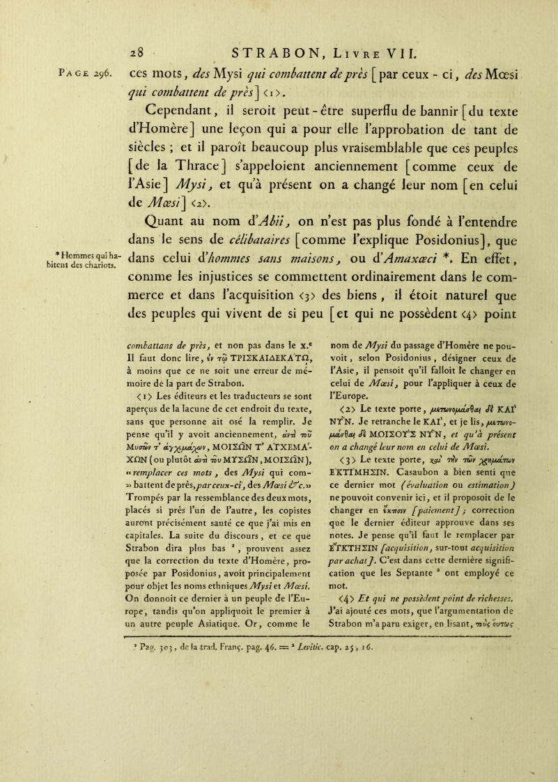 Page 296. ces mots, des Mysi qui combattent de près [ par ceux - ci, des Mœsi qui combattent deprès~\ <i>. Cependant, il seroit peut-être superflu de bannir [du texte d’Homère] une leçon qui a pour elle l’approbation de tant de siècles ; et il paraît beaucoup plus vraisemblable que ces peuples [de la Thrace] s’appeloient anciennement [comme ceux de l’Asie] Mysi, et qu’à présent on a changé leur nom [en celui de Mœsï\ <2>. Quant au nom d’Abii^ on n’est pas plus fondé à l’entendre dans le sens de célibataires [comme l’explique Posidonius], que * Hcmme; qui ha- dans celui & hommes sans maisons. ou d’Amaxœci En effet, tent des chariots. * 9 comme les injustices se commettent ordinairement dans le com- merce et dans l’acquisition <3> des biens, il étoit naturel que des peuples qui vivent de si peu [et qui ne possèdent <4> point combattans de près, et non pas dans le x.e II faut donc lire, tv τω ΤΡΙΣΚΑΙΔΕΚΑΤΩ, à moins que ce ne soit une erreur de mé- moire de la part de Strabon. <i> Les éditeurs et les traducteurs se sont aperçus de la lacune de cet endroit du texte, sans que personne ait osé la remplir. Je pense qu’il y avoit anciennement, ara 75? Μ,υσων τ’ Ά-γ^μάχων, ΜΟΙΣίΙΝ T’ ΑΓΧΕΜΑ^ ΧΩΝ ( ou plutôt ara -no ΜΥΣίΪΝ, ΜΟΙΣΩΝ ), « remplacer ces mots , des Mysi qui com- ;» battent de près,par ceux-ci', des Mœsi ifc.» Trompés par la ressemblance des deux mots, placés si près l’un de l’autre, les copistes auront précisément sauté ce que j’ai mis en capitales. La suite du discours, et ce que Strabon dira plus bas 1 , prouvent assez que la correction du texte d’Homère, pro- posée par Posidonius, avoit principalement pour objet les noms ethniques Mysi et Mœsi. On donnoit ce dernier à un peuple de l’Eu- rope, tandis qu’on appliquoit le premier à un autre peuple Asiatique. Or, comme le nom de Mysi du passage d’Homère ne pou- voit, selon Posidonius , désigner ceux de l’Asie, il pensoit qu’il falloit le changer en celui de Mœsi, pour l’appliquer à ceux de l’Europe. <2> Le texte porte, ρχτωνορυά^α^ Si KAl' NT N. Je retranche le KAl', et je lis, μίτωνο- pd,<j$oy Si Μ.ΟΙΣΟΥ'Σ NT’N, et qu’a présent on a changé leur nom en celui de Mœsi. <3> Le texte porte, γ^μ νίν των ygypuÎTuv ΕΚΤΙΜΗΣΙΝ. Casaubon a bien senti que ce dernier mot (évaluation ou estimation) nepouvoit convenir ici, et il proposoit de le changer en ίχ,τσιν [paiement] ; correction que le dernier éditeur approuve dans ses notes. Je pense qu’il faut le remplacer par εΤκΤΗΣΙΝ [acquisition, sur-tout acquisition par achat]. C’est dans cette dernière signifi- cation que les Septante 2 ont employé ce mot. <4> Et qui ne possèdent point de richesses. J’ai ajouté ces mots, que l’argumentation de Strabon m’a paru exiger, en lisant, τιύς ούτως ' Pag. 303, de la trad. Franç. pag. 46. ~ 1 Levitic. cap. 25 , 16.