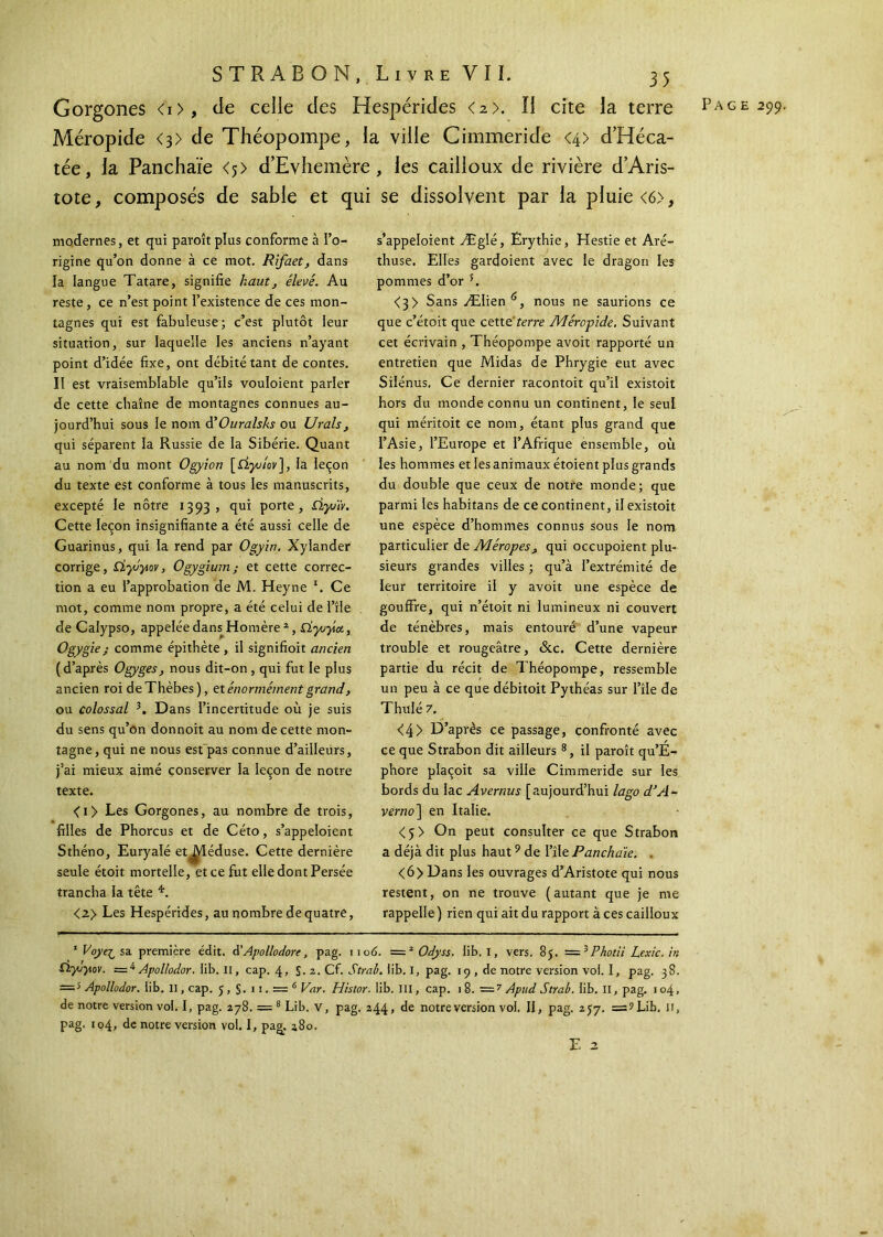 Gorgones <i>, de celle des Hespérides <2>. il cite la terre Page 299. Méropide <3> de Théopompe, la ville Cimmeride <4> d’Héca- tée, la Panchaïe <5) d’Evhemère, les cailloux de rivière d’Aris- tote, composés de sable et qui se dissolvent par la pluie <6>, modernes, et qui paroît plus conforme à l’o- rigine qu’on donne à ce mot. Rifaet, dans la langue Tatare, signifie haut, élevé. Au reste, ce n’est point l’existence de ces mon- tagnes qui est fabuleuse; c’est plutôt leur situation, sur laquelle les anciens n’ayant point d’idée fixe, ont débité tant de contes. Il est vraisemblable qu’ils vouloient parler de cette chaîne de montagnes connues au- jourd’hui sous le nom dOuralsks ou Urals, qui séparent la Russie de la Sibérie. Quant au nom du mont Ogyion [Ciyuiov], la leçon du texte est conforme à tous les manuscrits, excepté le nôtre 1393, qui porte, Ùyuïr. Cette leçon insignifiante a été aussi celle de Guarinus, qui la rend par Ogyin. Xylander corrige, dydytov, Ogygium; et cette correc- tion a eu l’approbation de M. Heyne *. Ce mot, comme nom propre, a été celui de l’île de Calypso, appelée dans Homère *, Çiyuyia, Ogygie; comme épithète, il signifioit ancien (d’après Ogyges, nous dit-on , qui fut le plus ancien roi deThèbes), et énormément grand, ou colossal 3 *. Dans l’incertitude où je suis du sens qu’on donnoit au nom de cette mon- tagne, qui ne nous est'pas connue d’ailleurs, j’ai mieux aimé conserver la leçon de notre texte. <i> Les Gorgones, au nombre de trois, filles de Phorcus et de Céto, s’appeloient Sthéno, Euryalé etJ^léduse. Cette dernière seule étoit mortelle, et ce fut elle dont Persée trancha la tête *. <2> Les Hespérides, au nombre de quatre, s’appeloient Æglé, Êrythie, Hestie et Aré- thuse. Elles gardoient avec le dragon les pommes d’or 5. <3> Sans Ælien 6, nous ne saurions ce que c’étoit que cette'terre Méropide. Suivant cet écrivain , Théopompe avoit rapporté un entretien que Midas de Phrygie eut avec Silénus. Ce dernier racontoit qu’il existoit hors du monde connu un continent, le seul qui méritoit ce nom, étant plus grand que l’Asie, l’Europe et l’Afrique ensemble, où les hommes et les animaux étoient plus grands du double que ceux de notre monde; que parmi les habitans de ce continent, il existoit une espèce d’hommes connus sous le nom particulier de Méropesqui occupoient plu- sieurs grandes villes ; qu’à l’extrémité de leur territoire il y avoit une espèce de gouffre, qui n’étoit ni lumineux ni couvert de ténèbres, mais entouré d’une vapeur trouble et rougeâtre, <Scc. Cette dernière partie du récit de Théopompe, ressemble un peu à ce que débitoit Pythéas sur l’île de Thulé 7, <4> D’après ce passage, confronté avec ce que Strabon dit ailleurs 8, il paroît qu’E- phore plaçoit sa ville Cimmeride sur les bords du lac Avernus [aujourd’hui lago d’A- verno\ en Italie. <5> On peut consulter ce que Strabon a déjà dit plus haut9 de l’île Panchaïe. . <6> Dans les ouvrages d’Aristote qui nous restent, on ne trouve (autant que je me rappelle) rien qui ait du rapport à ces cailloux 1 Voye^sa. première édit. S Apollodore, pag. no 6. = 1 2 Odyss. lit». I, vers. 85. = 3 Photii Lexic.in D.yjyov. Apollodor. iib. Il, cap. 4, S· 2. Cf. Strab. lib. I, pag. 19 , de notre version vol. I, pag. 38. —5 Apollodor. lib. Il, cap. 5 , §. 11. = 6 Var. Histor. lib. III, cap. 18. —7 Apud Strab. lib. II, pag. 104, de notre version vol. I, pag. 278. = 8 Lib. v, pag. 244, de notreversion vol. II, pag. 2J7. =s?Liï». H, pag. 104, de notre version vol. I, pag. a8o. E 2