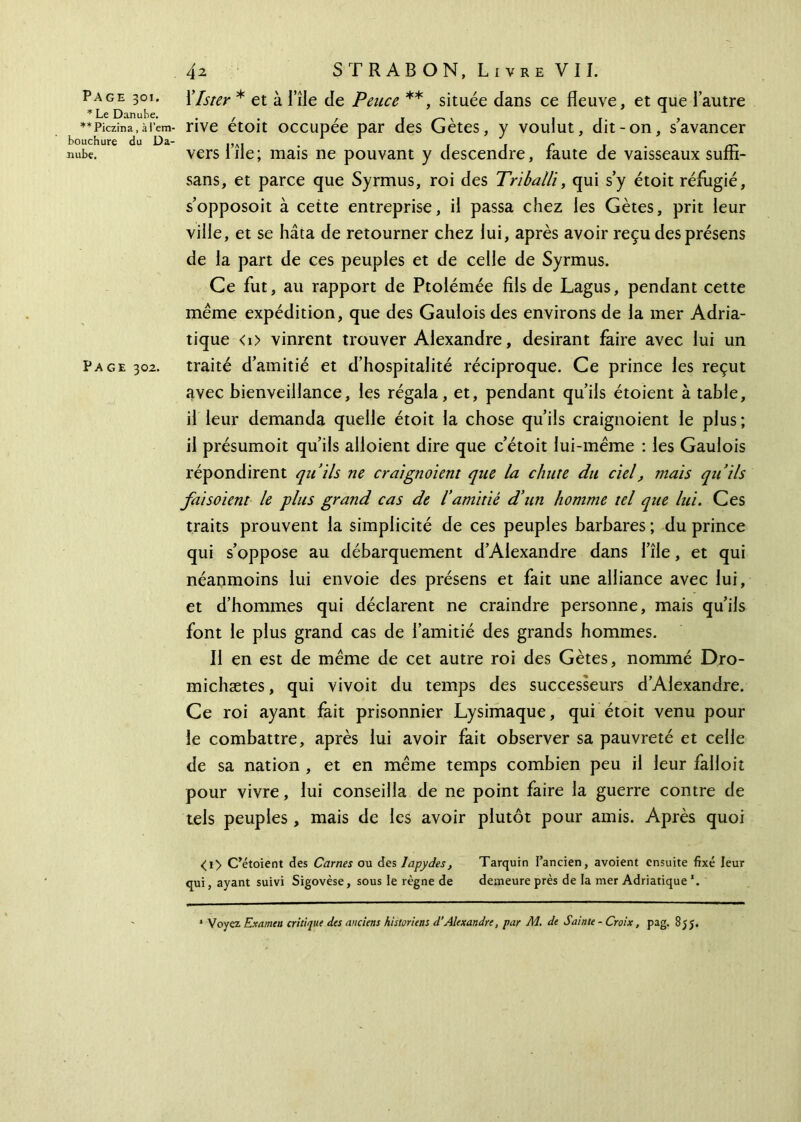 * Le Danube. **Piczina, à l’em- bouchure du Da- nube. Page 302. 4z S TR AB ON, Livre VII. rive étoit occupée par des Gètes, y voulut, dit-on, s’avancer vers l’île; mais ne pouvant y descendre, faute de vaisseaux sufîi- sans, et parce que Syrmus, roi des Triballi, qui s’y étoit réfugié, s’opposoit à cette entreprise, il passa chez les Gètes, prit leur ville, et se hâta de retourner chez lui, après avoir reçu des présens de la part de ces peuples et de celle de Syrmus. Ce fut, au rapport de Ptolémée fils de Lagus, pendant cette même expédition, que des Gaulois des environs de la mer Adria- tique <0 vinrent trouver Alexandre, désirant faire avec lui un traité d’amitié et d’hospitalité réciproque. Ce prince les reçut avec bienveillance, les régala, et, pendant qu’ils étoient à table, il leur demanda quelle étoit la chose qu’ils craignoient le plus ; il présumoit qu’ils alloient dire que c’étoit lui-même : les Gaulois répondirent qu’ils ne craignoient que la chute du ciel, mais qu’ils fai soient le plus grand cas de l’amitié d’un homme tel que lui. Ces traits prouvent la simplicité de ces peuples barbares ; du prince qui s’oppose au débarquement d’Alexandre dans l’île, et qui néanmoins lui envoie des présens et fait une alliance avec lui, et d’hommes qui déclarent ne craindre personne, mais qu’ils font le plus grand cas de l’amitié des grands hommes. Il en est de même de cet autre roi des Gètes, nommé Dro- michætes, qui vivoit du temps des successeurs d’Alexandre. Ce roi ayant fait prisonnier Lysimaque, qui étoit venu pour le combattre, après lui avoir fait observer sa pauvreté et celle de sa nation , et en même temps combien peu il leur falloir pour vivre, lui conseilla de ne point faire la guerre contre de tels peuples, mais de les avoir plutôt pour amis. Après quoi <i> C’étoient des Carnes ou des Japydes, Tarquin l’ancien, avoient ensuite fixé leur qui, ayant suivi Sigovèse, sous le règne de demeure près de la mer Adriatique *.