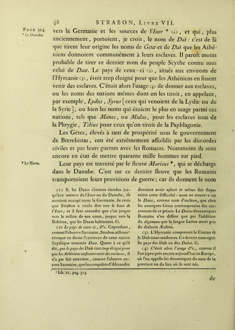 * Le Danube. * Le Maros. 48 STR AB ON, Livre VII. vers la Germanie et les sources de lister * <i> , et qui, plus anciennement, portoient, je crois, le nom de Daï : c’est de là que tirent leur origine les noms de Getœ et de Daï que les Athé- niens donnoient communément à leurs esclaves. Il paroît moins probable de tirer ce dernier nom du peuple Scythe connu sous celui de Daœ. Le pays de ceux - ci <2>, situés aux environs de rHyrcanie<3>, étoit trop éloigné pour que les Athéniens en fissent venir des esclaves. C etoit alors l’usage<4> de donner aux esclaves, ou les noms des nations memes dont on les tiroit, en appelant, par exemple, Lydns, Syrus [ceux qui venoient de la Lydie ou de la Syrie], ou bien les noms qui étoient le plus en usage parmi ces nations, tels que Mânes, ou Midas, pour les esclaves issus de la Phrygie , Tibius pour ceux qu’on tiroit de la Paphlagonie. Les Gètes, élevés à tant de prospérité sous le gouvernement de Bœrebistas, ont été extrêmement affoiblis par les discordes civiles et par leurs guerres avec les Romains. Néanmoins ils sont encore en état de mettre quarante mille hommes sur pied, Leur pays est traversé par le fleuve Marisus *, qui se décharge dans le Danube. C’est sur ce dernier fleuve que les Romains transportoient leurs provisions de guerre; car ils donnent le nom <i> Si les Daces s’étoient étendus jus- qu’aux sources de.l?/yier ou du Danube, ils auraient occupé toute la Germanie. Je crois que Strabon a voulu dire vers le haut de l’Ister; et il faut entendre que c’est jusque vers le milieu de son cours, jusque vers la Bohême, que les Daces habitoient. G. <2> Le pays de ceux-ci , if c. Cependant , comme fobserve Sauniaise,Strabon ailleurs1 révoque en doute l’existence de cette nation Scythique nommée Daœ. Quant à ce qu’il dit, que le pays des Daæ étoit trop éloigné pour que les Athéniens enfissent venir des esclaves, il r)’a pas fait attention , comme l’observe en- çore Sau maise, que les conquêtes d’Alexandre dévoient avoir aplani et même fait dispa·» roître cette difficulté : aussi ne trouve-t-on le Daus, comme nom d’esclave, que chez les comiques Grecs contemporains des suc- cesseurs de ce prince. Le Davusdescomiques Romains n’en diffère que par l’addition du digamma que la langue Latine avoit pris du dialecte Æolien. <3> L’Hyrcanie comprenoit le Corcan êt le Dah-istan modernes. Ce dernier nom signi- fie pays des Dah ou des Dahœ. G. <4> C’étoit alors l’usage if c., comme il l’est à-peu-près encore aujourd’hui en Europe, où l’on appelle les domestiques du nom de la province ou du lieu où ils sont nés. 1 Lib. xi, pag. 51 J, de