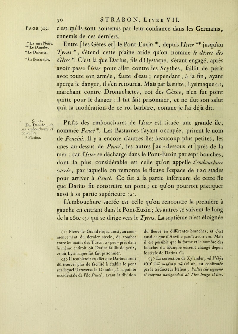 * La mer Noire. ** Le Danube. * Le Dniester. * La Bessarabie. 50 STR AB ON, Livre VII. ennemis de ces derniers. Entre [les Gètes et] le Pont-Euxin *, depuis Xlster ** jusqu’au Tyras *, s’étend cette plaine aride qu’on nomme le désert des Gètes *. C’est là que Darius, fils d’Hystaspe, s’étant engagé, après avoir passé Xlster pour aller contre les Scythes, faillit de périr avec toute son armée, faute d’eau ; cependant, à la fin, ayant aperçu le danger, il s’en retourna. Mais par la suite, Lysimaque<i>, marchant contre Dromichætes, roi des Gètes, n’en fut point quitte pour le danger : il fut fait prisonnier, et ne dut son salut qu’à la modération de ce roi barbare, comme je l’ai déjà dit. S- IX. Du Danube , de ses embouchures et de ses îles. * Piczina. Près des embouchures de Xlster est située une grande île, nommée Peucé*. Les Bastarnes l’ayant occupée, prirent le nom de Peucinï. Il y a encore d’autres îles beaucoup plus petites, les unes au-dessus de Peucé, les autres [au-dessous et] près de la mer : car Xlster se décharge dans le Pont-Euxin par sept bouches, dont la plus considérable est celle qu’on appelle l’embouchure sacrée, par laquelle on remonte le fleuve l’espace de 120 stades pour arriver à Peucé. Ce fut à la partie inférieure de cette île que Darius fit construire un pont ; ce qu’on pourroit pratiquer aussi à sa partie supérieure <2>. L’embouchure sacrée est celle qu’on rencontre la première à gauche en entrant dans le Pont-Euxin ; les autres se suivent le long de la côte <3> qui se dirige vers le Tyras. La septième n’est éloignée < 1 > Pierre-le-Grand risqua aussi, au com- mencement du dernier siècle, de tomber entre les mains des Turcs, à-peu - près dans le même endroit où Darius faillit de périr, et où Lysimaque fut fait prisonnier. <2> Il sembleront en effet que Darius auroit dû trouver plus de facilité à établir le pont sut lequel il traversa le Danube , à la pointe occidentale de l’île Peucé, avant la division du fleuve en différentes branches; et c’est aussi ce que d’Anville paroît avoir cru. Mais il est possible que la forme et le nombre des bouches du Danube eussent changé depuis le siècle de Darius. G. <3> La correction de Xylander, to Ρίζης Ε’Πΐ' ΤΩ~ 7raçÿL7ifiCù toi ïm -riv, est confirmée par le traducteur Italien , l’altre che seguono si trovano navigandosi al Tira lungo il lito.