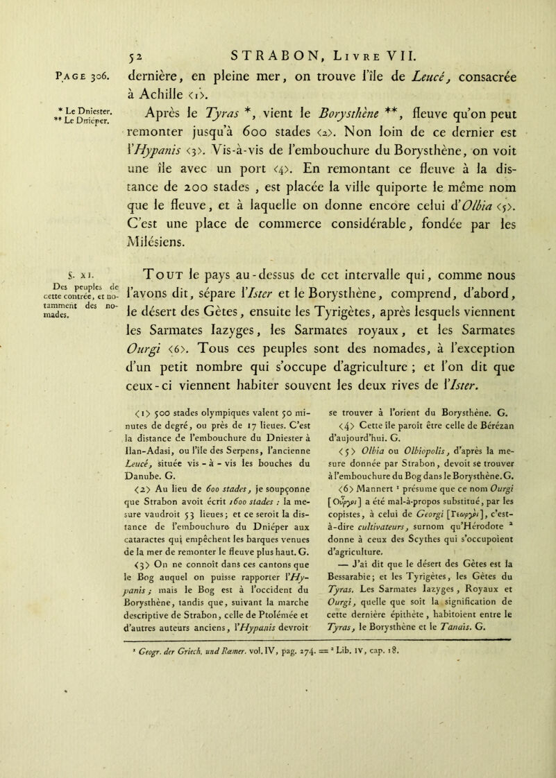 * Le Dniester. ** Le Drriéper. S- XI. Des peuples de cette contrée, et no- tamment des no- mades. 52 STRABON, Livre VII. à Achille <i>. Ap rès le Tyras *, vient le Borystliene **, fleuve qu’on peut remonter jusqu’à 600 stades <a>. Non loin de ce dernier est XHypants <3>. Vis-à-vis de l’embouchure du Borysthène, on voit une île avec un port <4>. En remontant ce fleuve à la dis- tance de 200 stades , est placée la ville quiporte le même nom que le fleuve, et à laquelle on donne encore celui üOlbia <?>. C’est une place de commerce considérable, fondée par les Milésiens. Tout le pays au-dessus de cet intervalle qui, comme nous l’avons dit, sépare Xlster et le Borysthène, comprend, d’abord, le désert des Gètes, ensuite les Tyrigètes, après lesquels viennent les Sarmates Iazyges, les Sarmates royaux, et les Sarmates Ourgi <6>. Tous ces peuples sont des nomades, à l’exception d’un petit nombre qui s’occupe d’agriculture ; et l’on dit que ceux-ci viennent habiter souvent les deux rives de Xlster. <i> 500 stades olympiques valent 50 mi- nutes de degré, ou près de 17 lieues. C’est la distance de l’embouchure du Dniester à Uan-Adasi, ou l’île des Serpens, l’ancienne Leucé, située vis - à - vis les bouches du Danube. G. <2> Au lieu de 600 stades, je soupçonne que Strabon avoit écrit 1600 stades : la me- sure vaudroit 53 lieues; et ce seroit la dis- tance de l’embouchure du Dniéper aux cataractes qui empêchent les barques venues de la mer de remonter le fleuve plus haut. G. <3> On ne connoît dans ces cantons que le Bog auquel on puisse rapporter XHy- panis ; mais le Bog est à l’occident du Borysthène, tandis que, suivant la marche descriptive de Strabon, celle de Ptolémée et d’autres auteurs anciens, XHypanis devroit se trouver à l’orient du Borysthène. G. <4> Cette île paroît être celle de Bérézan d’aujourd’hui. G. <5> Olbia ou Olbiopolis, d’après la me- sure donnée par Strabon, devoit se trouver à l’embouchure du Bog dans le Borysthène.G. <6> Mannert 1 présume que ce nom Ourgi [Ουργ>ι~\ a été mal-à-propos substitué, par les copistes, à celui de Georgi [Γia>py>i], c’est- à-dire cultivateurs, surnom qu’Hérodote 1 donne à ceux des Scythes qui s’occupoient d’agriculture, — J’ai dit que le désert des Gètes est la Bessarabie; et les Tyrigètes, les Gètes du Tyras. Les Sarmates Iazyges , Royaux et Ourgi, quelle que soit la signification de cette dernière épithète , habitoient entre le Tyras, le Borysthène et le Tenais. G. * Geogr. der Griech. undRamer, vol. IV, pag. 274. = 2 Lib. IV, cap. 18.