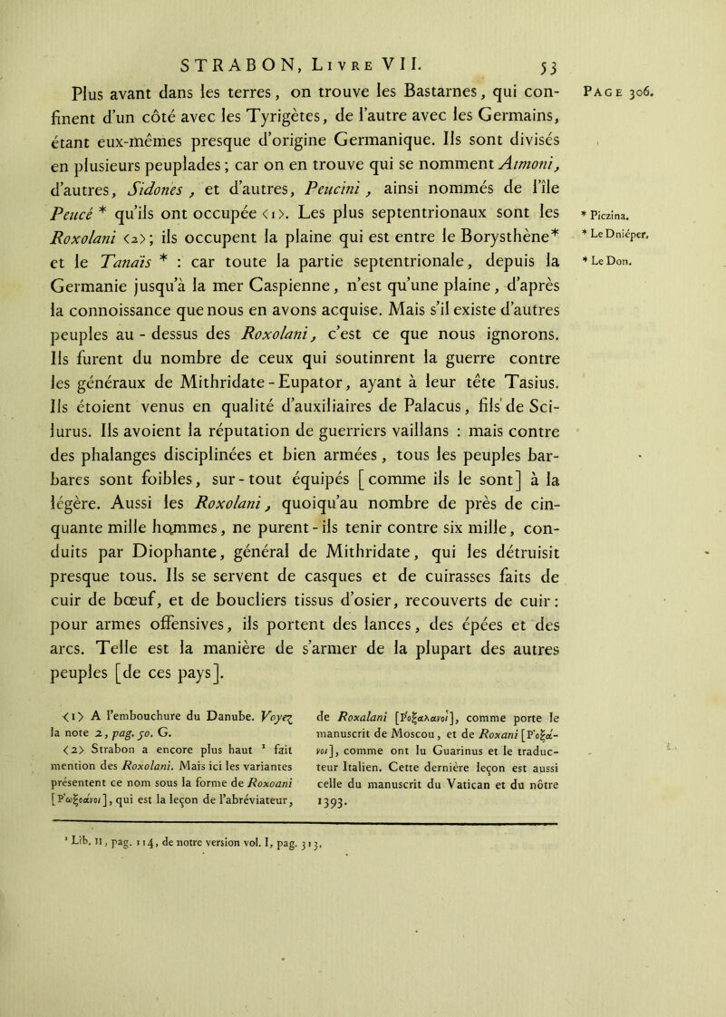 finent d’un côté avec les Tyrigètes, de l’autre avec les Germains, étant eux-mémes presque d’origine Germanique. Ils sont divisés en plusieurs peuplades ; car on en trouve qui se nomment Atmoni, d’autres, Sidoîies , et d’autres, Peucini, ainsi nommés de l’île Pencé* qu’ils ont occupée <1 >. Les plus septentrionaux sont les Roxolani o>; ils occupent la plaine qui est entre le Borysthène* Germanie jusqu’à la mer Caspienne, n’est qu’une plaine, d’après la connoissance que nous en avons acquise. Mais s’il existe d’autres peuples au - dessus des Roxolani, c’est ce que nous ignorons. Ils furent du nombre de ceux qui soutinrent la guerre contre les généraux de Mithridate-Eupator, ayant à leur tête Tasius. Ils étoient venus en qualité d’auxiliaires de Palacus, fils de Sci- lurus. Ils avoient la réputation de guerriers vaillans : mais contre des phalanges disciplinées et bien armées, tous les peuples bar- bares sont foibles, sur-tout équipés [comme ils le sont] à la légère. Aussi les Roxolani, quoiqu’au nombre de près de cin- quante mille hojnmes, ne purent - ils tenir contre six mille, con- duits par Diophante, général de Mithridate, qui les détruisit presque tous. Ils se servent de casques et de cuirasses faits de cuir de bœuf, et de boucliers tissus d’osier, recouverts de cuir: pour armes offensives, ils portent des lances, des épées et des arcs. Telle est la manière de s’armer de la plupart des autres peuples [de ces pays]. <i> A l’embouchure du Danube. Voyeç la note 2., pag. 50. G. <2> Strabon a encore plus haut 1 fait mention des Roxolani. Mais ici les variantes présentent ce nom sous la forme de Roxoani [ Ρ'ωξοαίΌ/ ], qui est la leçon de l’abréviateur, 1 Lib. 11, pag. 114, de notre version vol. I, pag. 313. de Roxalani [Ροξαλανο/], comme porte le manuscrit de Moscou , et de Roxani [Ρ'οξα- voi], comme ont lu Guarinus et le traduc- teur Italien. Cette dernière leçon est aussi celle du manuscrit du Vatican et du nôtre 1393* * Piczina. * Le Dnieper,