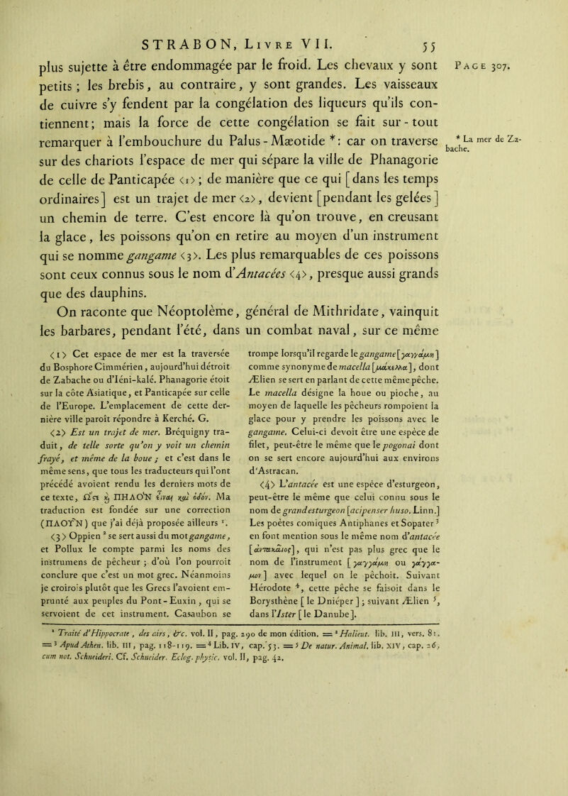 pius sujette à être endommagée par le froid. Les chevaux y sont Page 307. petits; les brebis, au contraire, y sont grandes. Les vaisseaux de cuivre s’y fendent par la congélation des liqueurs qu’ils con- tiennent; mais la force de cette congélation se fait sur-tout remarquer à l’embouchure du Palus - Mæotide *; car on traverse bac*hça mer de Za' sur des chariots l’espace de mer qui sépare la ville de Phanagorie de celle de Panticapée <0 ; de manière que ce qui [dans les temps ordinaires] est un trajet de mer<2>, devient [pendant les gelées] un chemin de terre. C’est encore là qu’on trouve, en creusant la glace, les poissons qu’on en retire au moyen d’un instrument qui se nommegangame <3>. Les plus remarquables de ces poissons sont ceux connus sous le nom d’Antacées <4>, presque aussi grands que des dauphins. On raconte que Néoptolème, général de Mithridate, vainquit les barbares, pendant l’été, dans un combat naval, sur ce même <i> Cet espace de mer est la traversée du Bosphore Cimmérien , aujourd’hui détroit de Zabache ou d’Iéni-kalé. Phanagorie étoit sur la côte Asiatique, et Panticapée sur celle de l’Europe. L’emplacement de cette der- nière ville paroît répondre à Kerché. G. <2> Est un trajet de mer. Bréquigny tra- duit, de telle sorte qu’on y voit un chemin frayé, et même de la boue ; et c’est dans le même sens, que tous les traducteurs qui l’ont précédé avoient rendu les derniers mots de ce texte, ifVt £ ΠΗΛΟ'Ν îivabf xf o/oV. Ma traduction est fondée sur une correction (ΠΑΟΤ'Ν ) que j’ai déjà proposée ailleurs I. <3 > Oppien 2 se sert aussi du motgangame, et Pollux le compte parmi les noms des instrumens de pêcheur ; d’où l’on pourrait conclure que c’est un mot grec. Néanmoins je croirais plutôt que les Grecs l’avoient em- prunté aux peuples du Pont-Euxin , qui se servoient de cet instrument. Casaubon se trompe lorsqu’il regarde legangame[ysiyy&pw ] comme synonyme de macella [,αακίΜα], dont Ælien se sert en parlant de cette même pêche. Le macella désigne la houe ou pioche, au moyen de laquelle les pêcheurs rompoient la glace pour y prendre les poissons avec le gangame. Celui-ci devoit être une espèce de filet, peut-être le même que le pogonai dont on se sert encore aujourd’hui aux environs d'Astracan. <4> Uantacée est une espèce d’esturgeon, peut-être le même que celui connu sous le nom de grand esturgeon j acipenser huso, Linn.] Les poètes comiques Antiphanes etSopater3 en font mention sous le même nom à’antacée [ cma>u£/o?], qui n’est pas plus grec que le nom de l’instrument [ ya.yyctpM ou yxyyt- /uov] avec lequel on le pêchoit. Suivant Hérodote 4, cette pêche se faisoit dans le Borysthène [ le Dnieper ] ; suivant Ælien 5, dans YJster [le Danube]. 1 Traité d’Hippocrate , des airs, ire. vol. II, pag. 290 de mon édition. = 2 Halieut. lib. J1I, vers. 8i. = 3 ApudAthen. lib. ni, pag. 118-119. =4 Lib. IV, cap. 53. == 5 De natur. Animal, lib, XIV, cap. 2<S, cum not. Schneider!. Cf. Schneider. Eclog. physjc. vol. II, pag. 42.