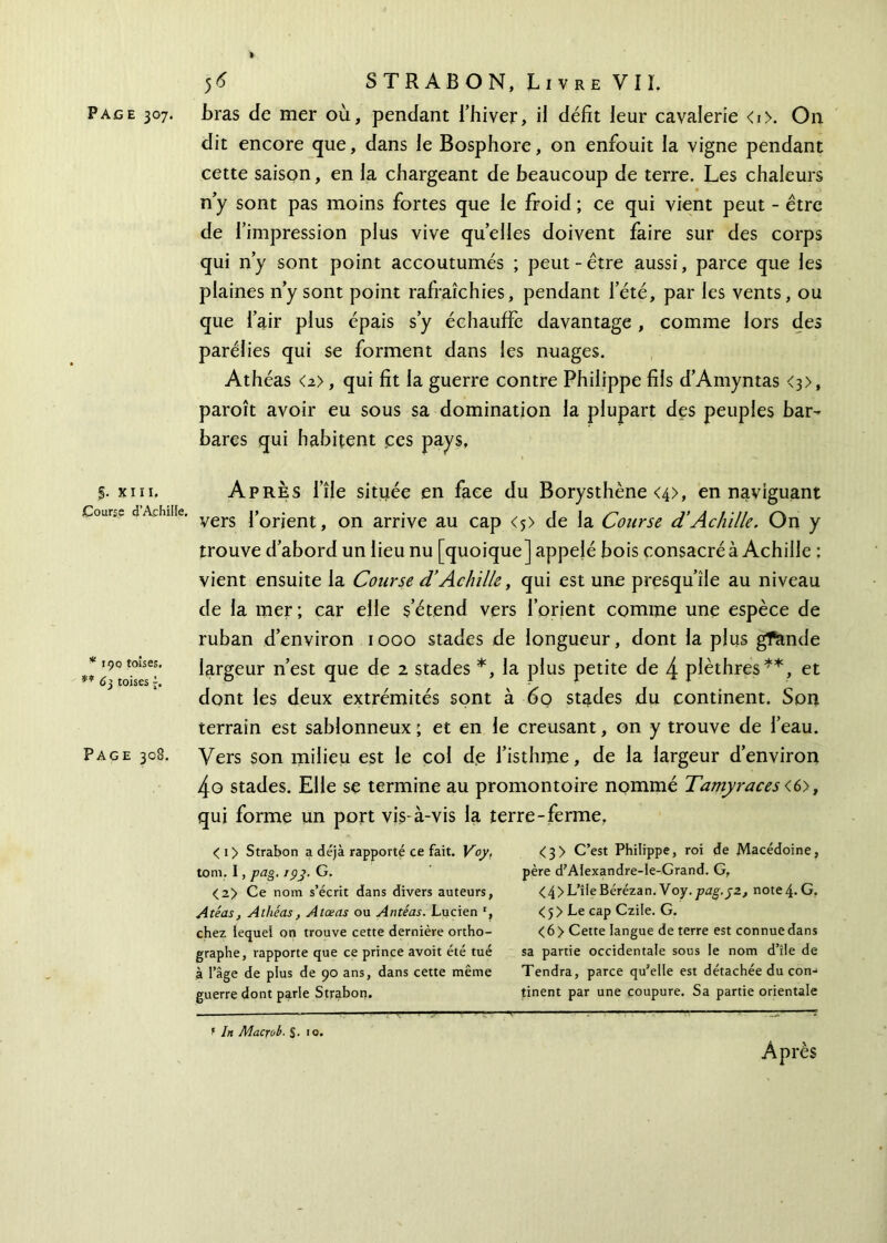 Page 307. bras de mer où, pendant l’hiver, il défit leur cavalerie <i>. On dit encore que, dans le Bosphore, on enfouit la vigne pendant cette saison, en la chargeant de beaucoup de terre. Les chaleurs n y sont pas moins fortes que le froid ; ce qui vient peut - être de l’impression plus vive quelles doivent faire sur des corps qui n y sont point accoutumés ; peut - être aussi, parce que les plaines n’y sont point rafraîchies, pendant l’été, par les vents, ou que l’air plus épais s’y échauffe davantage , comme lors des parélies qui se forment dans les nuages. Athéas <a>, qui fit la guerre contre Philippe fils d’Amyntas <3>, paroît avoir eu sous sa domination la plupart des peuples bar- bares qui habitent ces pays, §. XIII. Course d'Achille. * 190 toises. ** 63 toises f. Page 308. Après l’île située en face du Borysthène <4>, en naviguant vers l’orient, on arrive au cap <*> de la Course d’Achille. On y trouve d’abord un lieu nu [quoique] appelé bois consacré à Achille ; vient ensuite la Course d’Achille, qui est une presqu’île au niveau de la mer; car elle s’étend vers l’orient comme une espèce de ruban d’environ 1000 stades de longueur, dont la plus gfande largeur n’est que de 2 stades *, la plus petite de 4 plèthres**, et dont les deux extrémités sont à 60 stades du continent. Son terrain est sablonneux ; et en le creusant, on y trouve de l’eau. Vers son milieu est le col de l’isthme, de la largeur d’environ 4g stades. Elle se termine au promontoire nommé Tamyraces <6>, qui forme un port vis-à-vis la terre-ferme, < 1 > Strabon a déjà rapporté ce fait. Voy, tom, I, pag. 19y. G. <2> Ce nom s’écrit dans divers auteurs, Atéas, Athéas, Atœas ou Antéas. Lucien r, chez lequel on trouve cette dernière ortho- graphe, rapporte que ce prince avoit été tué à l’âge de plus de 90 ans, dans cette même guerre dont parle Strabon. <3> C’est Philippe, roi de Macédoine, père d’Alexandre-le-Grand. G, <4>L’îleBérézan. Voy.pag.jz, note4· G. <5> Le cap Czile. G. <6> Cette langue de terre est connuedans sa partie occidentale sous le nom d’île de Tendra, parce qu’elle est détachée du con- tinent par une coupure. Sa partie orientale Après f Irt Macrob. $. 10.