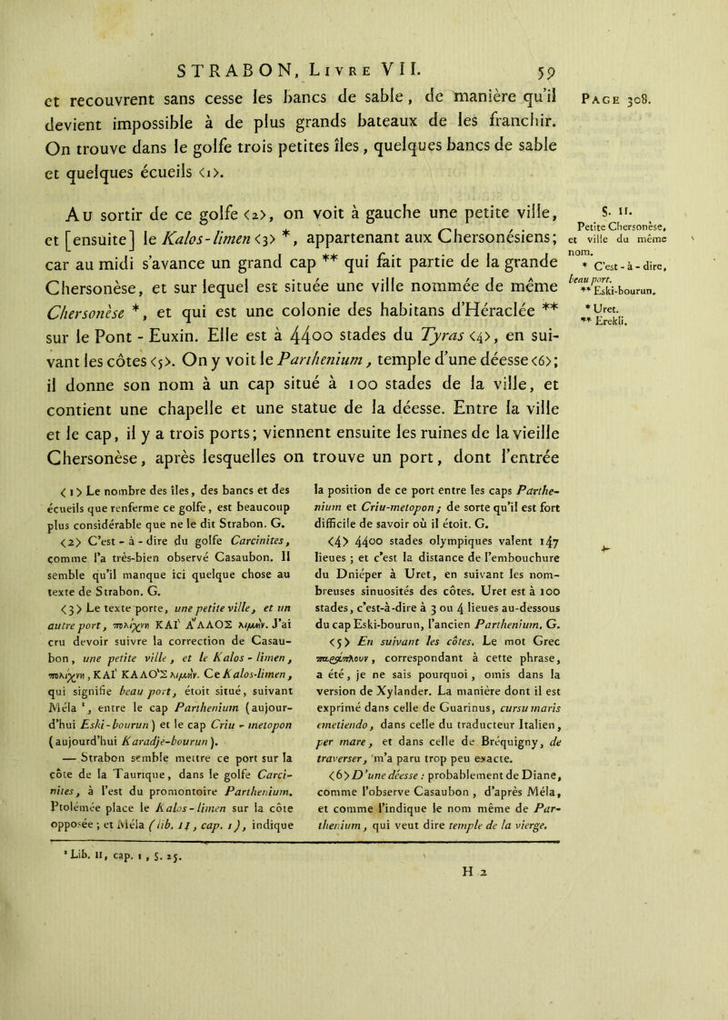 devient impossible à de plus grands bateaux de les franchir. On trouve dans le golfe trois petites îles , quelques bancs de sable et quelques écueils <i>. Au sortir de ce golfe <2>, on voit à gauche une petite ville, et [ensuite] le Kalos-limen<3> *, appartenant aux Chersonésiens; car au midi s’avance un grand cap ** qui fait partie de la grande Chersonèse, et sur lequel est située une ville nommée de meme Chersonèse *, et qui est une colonie des habitans d’Héradée ** sur le Pont - Euxin. Elle est à 44°° stades du Tyras <4>, en sui- vant les côtes <j>. On y voit le Parthenium, temple d’une déesse <6>; il donne son nom à un cap situé à 100 stades de la ville, et contient une chapelle et une statue de la déesse. Entre la ville et le cap, il y a trois ports; viennent ensuite les ruines de la vieille Chersonèse, après lesquelles on trouve un port, dont l’entrée S- n. Petite Chersonèse, et ville du même nom. * C’est-à-dire, beau port. ** Eski-bourun. * Uret. ** Erekli. < 1 > Le nombre des îles, des bancs et des écueils que renferme ce golfe, est beaucoup plus considérable que ne le dit Strabon. G. <2> C’est-à-dire du golfe Carcinites, comme l’a très-bien observé Casaubon. Il semble qu’il manque ici quelque chose au texte de Strabon. G. <3> Le texte porte, une petite ville , et un autre port, πτλιχνη KAf ΑΓΛΑΟΣ λίμην. J’ai cru devoir suivre la correction de Casau- bon, une petite ville , et le Kalos - limen , τπκίγνη , KAl‘ K ΑΛΟ'Σ λιμνγ. Ce Λ alos-limen , qui signifie beau port, étoit situé, suivant Mêla l, entre le cap Parthenium (aujour- d’hui Eski-bourun ) et le cap Criu - melopon (aujourd’hui Karadje-bourun). — Strabon semble mettre ce port sur la côte de la Taurique, dans le golfe Carci- nites, à l’est du promontoire Parthenium. Pto lérnée place le K alos - limen sur la côte opposée ; et Mêla (lib. if, cap. 1 ), indique la position de ce port entre les caps Parthe- nium et Criu-melopon ; de sorte qu’il est fort difficile de savoir où il étoit. G. <4> 4400 stades olympiques valent 147 lieues ; et c’est la distance de l’embouchure du Dniéper à Uret, en suivant les nom- breuses sinuosités des côtes. Uret est à 100 stades, c’est-à-dire à 3 ou 4 lieues au-dessous du cap Eski-bourun, l’ancien Parthenium, G. <5 > En suivant les côtes. Le mot Grec srogsίπλουν, correspondant à cette phrase, a été, je ne sais pourquoi , omis dans la version de Xylander. La manière dont il est exprimé dans celle de Guarinus, cursu maris emetiendo, dans celle du traducteur Italien, per mare, et dans celle de Bréquigny, de traverser, 'm’a paru trop peu exacte. <6>D’une déesse : probablement de Diane, comme l’observe Casaubon , d’après Mêla, et comme l’indique le nom même de Par- thenium, qui veut dire temple de la vierge. ¥■ ' Lib. H, cap. 1 , S. 25. H 2