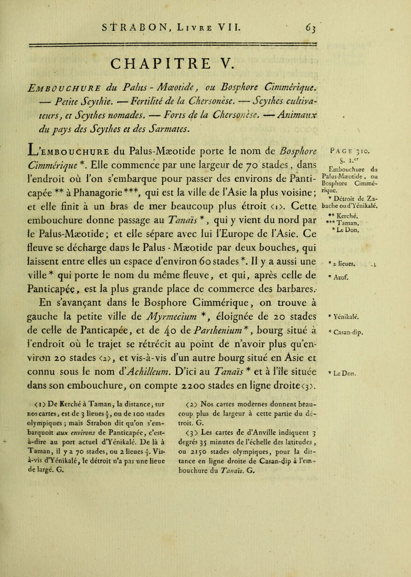 / StRABON, Livre VII. 63 CHAPITRE V. EmbOUchure du Palus - Mœotïde, ou Bosphore Chimérique. — Petite Scythie. —Fertilité de la Chersonese. —Scythes cultiva- teurs, et Scythes nomades. — Forts de la Chersonese. — Animaux du pays des Scythes et des Sarmates. L’embouchure du Palus-Mæotide porte le nom de Bosphore Chimérique *. Elle commence par une largeur de 70 stades , dans l’endroit où Ton s’embarque pour passer des environs de Panti- capée ** à Phanagorie***, qui est la ville de l’Asie la plus voisine ; et elle finit à un bras de mer beaucoup plus étroit <i>. Cette embouchure donne passage au Tandis *, qui y vient du nord par le Palus-Mæotide ; et elle sépare avec lui l’Europe de l’Asie. Ce fleuve se décharge dans le Palus - Mæotide par deux bouches, qui laissent entre elles un espace d’environ 60 stades *. II y a aussi une ville* qui porte le nom du meme fleuve, et qui, après celle de Panticapée, est la plus grande place de commerce des barbares.· En s’avançant dans le Bosphore Cimmérique, on trouve à gauche la petite ville de Myrmecium *, éloignée de 20 stades de celle de Panticapée, et de 4o de Parthenium*, bourg situé à l’endroit où le trajet se rétrécit au point de n’avoir plus qu’en- viron 20 stades <2>, et vis-à-vis d’un autre bourg situé en Asie et connu sous le nom d’Achilleum. D’ici au Tandis * et à l’île située dans son embouchure, on compte 2200 stades en ligne droite<3>. < 1 > De Kerché à Taman, la distance, sur nos cartes, est de 3 lieues f, ou de 100 stades olympiques ; mais Strabon dit qu’on s’em- barquoit aux environs de Panticapée, c’est- à-dire au port actuel d’Yénikalé. De là à Taman, il y a 70 stades, ou 2 lieues j. Vis- à-vis d’Yénikalé, le détroit n’a pas une lieue de large. G. <2> Nos cartes modernes donnent beau- coup plus de largeur à cette partie du dé- troit. G. <3> Les cartes de d’Anviîle indiquent 3 degrés 35 minutes de l’échelle des latitudes , ou 2150 stades olympiques, pour la dis- tance en ligne droite de Casan-dip à l’em- bouchure du Tandis, G. Fa ge 310. S- i.cr Embouchure du Palus-Mæotide , ou Bosphore Cimmé- rique. * Détroit de Za- bache oud’Yénikalé. ** Kerché. *** Taman. * Le Don. * 2 lieues. * Azof. * Yénikafé. * Casan-dip. * Le Don.