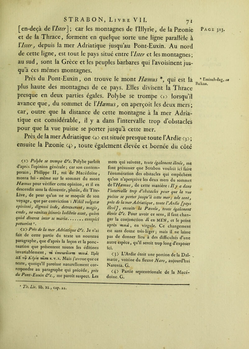 et de la Thrace, forment en quelque sorte une ligne parallèle à Xlster, depuis la mer Adriatique jusqu’au Pont-Euxin. Au nord de cette ligne, est tout le pays situé entre Xlster et les montagnes; au sud, sont la Grèce et les peuples barbares qui l’avoisinent jus- qu’à ces mêmes montagnes. Près du Pont-Euxin, on trouve le mont Hœmus *, qui est la plus haute des montagnes de ce pays. Elles divisent la Thrace presque en deux parties égales. Polybe se trompe <i> lorsqu’il avance que, du sommet de XHœmus, on aperçoit les deux mers; car, outre que la distance de cette montagne à la mer Adria- tique est considérable, il y a dans l’intervalle trop d’obstacles pour que la vue puisse se porter jusqu’à cette mer. Près de la mer Adriatique <2> est située presque toute TArdie <3 > ; ensuite la Pæonie <4>, toute également élevée et bornée du côté < 1 > Polybe se trompe ifc. Polybe parloit d’après l’opinion générale; car son contem- porain, Philippe II, roi de Macédoine, monta lui - même sur le sommet du mont Hœmus pour vérifier cette opinion, et il en descendit sans la démentir, plutôt, dit Tite- Live, de peur qu’on ne se moquât de son voyage, que par conviction : Nihil vu/gatœ opinioni, digressi inde, detraxerunt ; magis, credo , ne vamtas itineris ludibrio esset} quàm qu'od diversa inter se maria conspici potuerint 1. <2> Près de la mer Adriatique ifc, Je n’ai fait de cette partie du texte un nouveau paragraphe, que d’après la leçon et la ponc- tuation que présentent toutes les éditions invariablement, τα i7ncnco'nvvTa ττπμλ. Προς ΔΕ 7ω Α’<Αρ/« τταατι κ. τ. λ. Mais j’avoue que ce texte, quoiqu’il paroisse naturellement cor- respondre au paragraphe qui précède, près du Pont-Euxin ifc., me paroît suspect. Les ’ Tit.Liv. lib, XL, cap. 22. mots qui suivent, toute également élevée, me font présumer que Strabon vouloit ici faire l’énumération des obstacles qui empêchent qu’on n’aperçoive les deux mers du sommet de Y Hœmus, de cette manière : Il y a dans l intervalle trop d’obstacles pour que la vue puisse se porter jusqu’à cette mer; tels sont, près de la mer Adriatique, toute l’Ardie [pays elevej, ensuite la Pæonie, toute également élevée if c. Pour avoir ce sens, il faut chan- ger la conjonction Â en ME'n, et le point après ™>Ma , en virgule. Ce changement est sans doute très-léger; mais il ne laisse pas de donner lieu à des difficultés d’une autre espece, qu il seroit trop long d’exposer ici. <3> L’Ardie étoit une portion de la Dal- matie, voisine du fleuve ISfaro, aujourd’hui Narenta. G. <4> Partie septentrionale de la Macé- doine. G. * Emineh-dag, ott Balkan.