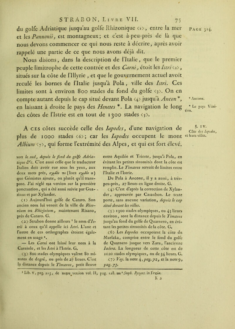 / et les Pannonùf est montagneux; et c’est à-peu-près de là que nous devons commencer ce qui nous reste à décrire, après avoir rappelé une partie de ce que nous avons déjà dit. Nous disions, dans la description de l’Italie, que le premier peuple limitrophe de cette contrée et des Carni, étoit les Istri <z>, situés sur la côte de l’illyrie , et que le gouvernement actuel avoit reculé les bornes de l’Italie jusqu’à Pola, ville des Istri. Ces limites sont à environ 800 stades du fond du golfe <3>. On en compte autant depuis le cap situé devant Pola <4> jusqu’à Ane on*, en laissant à droite le pays des Henetes *. La navigation le long des côtes de l’Istrie est en tout de 1300 stades <5>. A ces côtes succède celle des lapodes, d’une navigation de plus de 1000 stades <6>; car les lapodes occupent le mont Albium <7>, qui forme l’extrémité des Alpes, et qui est fort élevé. vers le sud, depuis le fond du golfe Adria- tique 1Ifc. C’est aussi celle que le traducteur Italien doit avoir eue sous les yeux, aux deux mots près, σχίΐΰν ύβι (lisez ayediy 7») que Gémistus ajoute, ou plutôt qu’il trans- pose. J’ai réglé nja version sur la première ponctuation, qui a été aussi suivie par Gua- - rinus et par Xylander. <i> Aujourd’hui golfe de Cataro. Son ancien nom lui venoit de la ville de Riso- nium ou Rhifinium } maintenant Risano, près de Cataro. G. <2> Strabon donne ailleurs 1 le nom â’Is- trii à ceux qu’il appelle ici Istri. L’une et l’autre de ces orthographes étoient égale- pient en usage 2. — Les Carni ont laissé leur nom à la Carniole, et les Istri à l’Istrie. G. <3> 800 stades olympiques valent 80 mi- nutes de degré, ou près de 27 lieues. C’est la distance depuis le Timavus, petit fleuve entre Aquilée et Trieste, jusqu’à Pola, en évitant les petites sinuosités dont la côte est remplie. Le Timavus servoit de limites entre l’Italie et l’Istrie. De Pola à Ancône, il y a aussi, à très- peu-près, 27 lieues en ligne droite. G. <4> C’est d’après la correction de Xylan- der , approuvée par Casaubon. Le texte porte, sans aucune variation, depuis le cap situé devant les villes. <5> 1300 stades olympiques, ou 43 lieues environ , sont la distance depuis le Timavus jusqu’au fond du golfe de Quarnero, en évi- tant les petites sinuosités delà côte. G. <6> Les lapodes occupoient la côte du Murlaka, comprise entre le fond du golfe de Quarnero jusque vers Zara, l’ancienne ladera. La longueur de cette côte est de 1020 stades olympiques, ou de34 lieues. G. <7> Voy. la note l±,pag.y2, et la note9, Vaë‘ 73' ‘ Lib, V, pag. 21 j , de notre version vol. II, pag. 128,==2Step/i. By^axt. inlrejtet. K 2 * Ancône. * Le pays Véni tien. S- IV. Côte des lapodes et leurs villes.