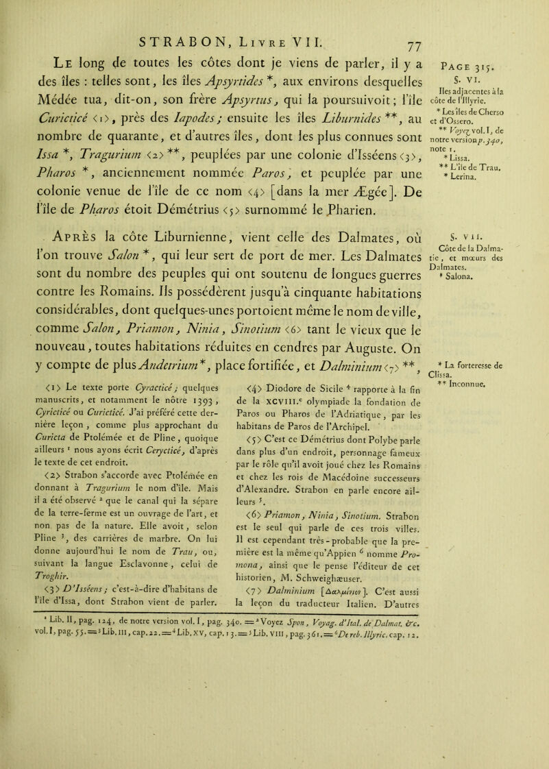 Le long de toutes les côtes dont je viens de parier, il y a des îles : telles sont, les îles Apsyrùdcs *, aux environs desquelles Médée tua, dit-on, son frère Apsyrtus} qui la poursuivoit; file Curicticé <i>, près des lapodes; ensuite les îles Libumides **, au nombre de quarante, et d’autres îles, dont les plus connues sont Issa *, Traguriutn <a>**, peuplées par une colonie d’Isséens<3>, Pharos *, anciennement nommée Par os, et peuplée par une colonie venue de l’île de ce nom <4> [dans la mer Ægée]. De iîle de Pharos étoit Démétrius <j> surnommé le Pharien. Après la côte Liburnienne, vient celle des Dalmates, où Ton trouve Salon *, qui leur sert de port de mer. Les Dalmates sont du nombre des peuples qui ont soutenu de longues guerres contre les Romains, ils possédèrent jusqu’à cinquante habitations considérables, dont quelques-unes portoient meme le nom de ville, comme Salon, Priamon, Nlnia, Sinotïum <6> tant le vieux que le nouveau, toutes habitations réduites en cendres par Auguste. On y compte de plus Andetrinm*t place fortifiée, et Dalminium<7> **, <i> Le texte porte Cyracticé j quelques manuscrits, et notamment le nôtre 1393 , Cyricticé ou Curicticé. J’ai préféré cette der- nière leçon , comme plus approchant du Curicta de Ptolémée et de Pline, quoique ailleurs 1 nous ayons écrit Cerycticé, d’après le texte de cet endroit. <2> Strabon s’accorde avec Ptolémée en donnant à Tragurium le nom d’île. Mais il a été observé 2 que le canal qui la sépare de la terre-ferme est un ouvrage de l’art, et non pas de la nature. Elle avoit, selon Pline 3, des carrières de marbre. On lui do nne aujourd’hui le nom de Trait, ou, suivant la langue Esclavonne, celui de Troghir. <3> D’Isséens; c’est-à-dire d’habitans de l’île d’Issa, dont Strabon vient de parler. <4> Diodore de Sicile 4 rapporte à la fin de la XCVlll.c olympiade la fondation de Paros ou Pharos de l’Adriatique, par les habitans de Paros de l’Archipel. <5> C’est ce Démétrius dontPolybe parle dans plus d’un endroit, personnage fameux par le rôle qu’il avoit joué chez les Pvomains et chez les rois de Macédoine successeurs d’Alexandre. Strabon en parle encore ail- leurs E <6> Priamon, Ninia, Sinotium. Strabon est le seul qui parle de ces trois villes. Il est cependant très - probable que la pre- mière est la même qu’Appien ύ nomme Pro- mona, ainsi que le pense l’éditeur de cet historien, M. Schweighæuser. <7 > Dalminium [Δαλράνιον~\. C’est aussi la leçon du traducteur Italien. D’autres 1 Lib. II, pag. 124, de notre version vol. I, pag. 340. = 2 Voyez Sport, Voyag. d’Ital. de Dalmat. ire. y oh I > Pa8· 5 5 · —3 Lib. ni, cap, 22. = Lib, X V, cap, 1 3. = 5 Lib, VIII, pag. 361. = 6De reb. lllyric. cap. 12. Page 315. §. vi. Iles adjacentes à la côte de Plllyrie. * Les îles deCherso et d’Ossero. ** Voye^volA, de notre versionp.gy-o, note r. * Lissa. ** L’île de Trau. * Lerina. S- VU. Côte de la Dalma- tie, et moeurs des Dalmates. * Salona. * La forteresse de Clissa. ** Inconnue.