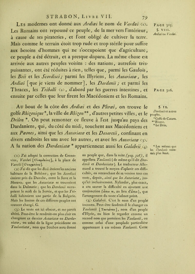 Les modernes ont donné aux Ardiœi le nom de Vardœi <i>. Les Romains ont repoussé ce peuple, de la mer vers l’intérieur, à cause de ses pirateries, et l’ont obligé de cultiver la terre. Mais comme le terrain étoit trop rude et trop stérile pour suffire aux besoins d’hommes qui ne s’occupoient que d’agriculture, ce peuple a été détruit, et a presque disparu. La meme chose est arrivée aux autres peuples voisins : des nations, autrefois très- puissantes, ont été réduites arien, telles que, parmi les Gaulois, les Boïi et les Scordisci ; parmi les Illyriens, les Autarïatœ, les Ardiœi [que je viens de nommer], les Dardanii ; et parmi les Thraces, les Triballi <2>, d’abord par les guerres intestines, et ensuite par celles que leur firent les Macédoniens et les Romains. Page 315. S· vin. Ardiœi ou Vardœi. Page 316. Au bout de la côte des Ardiœi et des Plerœi, on trouve le golfe Rhifonique*, la ville de Rhi^on **, d’autres petites villes, et le Drilon *. On peut remonter ce fleuve à l’est jusqu’au pays des Dardaniens, qui, du côté du midi, touchent aux Macédoniens et aux Pœones, ainsi que les Autarïatœ et les Dasaretïi, confinant en divers endroits les uns avec les autres, et avec les Autarïatœ <3>. A la nation des Dardaniatœ * appartiennent aussi les Galabrii <4> < 1 > J’ai adopté la correction de Grono- vius, Vardœi [OWfxAuovf], à la place de Varalii [OWgjtA/ouf]. <2> J’ai dit que les Bon étoient les anciens habitans de la Bohême ; que les Scordisci étoient près du Danube, entre la Save et la Morava; que les Autarïatœ se trou voient dans la Dalmatie ; que les Dardanii occu- poient le midi de la Servie, et que les Tri- halli habitoient une partie de . la Bulgarie. Mais les limites de ces différens peuples ont souvent changé. G. <3> Le texte est ici obscur, et me paroît altéré. Peut-être le rendroit-on plus clair en changeant ce dernier Autarïatœ en Darda- niatœ, ou celui de la ligne précédente en Taulantiatœj nom que Strabon aura donné au peuple que, dans la suite (pag. 326), il appellera Taulanlii ( de même qu’il dit Dar- danii et Dardaniatœ). Le traducteur Alle- mand a trouvé le moyen d’aplanir ces diffi- cultés, en retranchant de sa version tous ces mots, depuis, ainsi que les Autarïatœ, jus- qu’ici inclusivement. Xylander, plus exact, a cru sauver la difficulté en ajoutant une conjonction (λμο/ 7î, au lieu d’uMoi), que l’arrangement du texte n’admet point. <4> Galabrii. C’est le nom d’un peuple inconnu. Peut-être faudroit-il le changer en Taulanlii [ Ταυλοίντίοι ] , nom d’un peuple d’IIlyrie, ou bien le regarder comme un second nom que portoient les Taulantii, ou comme celui d’une peuplade particulière appartenant à ces mêmes Taulantii, Cette §. IX. Dardanii et autres peuples. * Golfe de Cataro. **Risano. * Le Drin. * Les mêmes que les Dardanii nom- més plus haut.