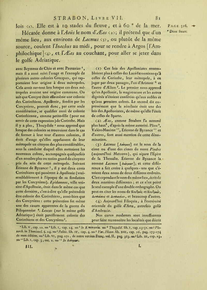 lois <i>. Elle est à io stades du fleuve, et à 60 * de la mer. Hécatée donne à 1 ’Aoiis le nom d'Æas <2>; il prétend que d’un même lieu, aux environs de Lacmus <3>, ou plutôt de la même source, coulent Xhiachus au midi, pour se rendre à Argos [l’Am- phiiochique]<4>, et XÆas au couchant, pour aller se jeter dans le golfe Adriatique» avec Scymnus de Chio et avec Pausanias 1, mais il a aussi suivi l’usage et l’exemple de plusieurs autres colonies Grecques, qui rap- portoient leur origine à deux métropoles. Cela avoit sur-tout lieu lorsque ces deux mé- tropoles avoient une origine commune. On sait que Corcyre étoit elle-même une colonie des Corinthiens. Apoljonie, fondée par les Corcyréens, pouvoit donc, par cette seule considération, se qualifier aussi de colonie Corinthienne, comme petite-fille (pour me servir de cette expression ) de Corinthe. Mais il y a plus, Thucydide 2 nous apprend que lorsque des colonies se trouvoient dans le cas de former à leur tour d’autres colonies, il étoit d’usage qu’elles appelassent de leur métropole un citoyen des plus considérables, sous la conduite duquel elles mettoient les nouveaux colons, accompagnés quelquefois d’un nombre plus ou moins grand de citoyens pris du sein de cette métropole. Suivant Etienne de Byzance5 3, il y eut deux cents Corinthiens qui passèrent à Apollonie (vrai- semblablement à l’époquç de sa fondation par les Corcyréens). Epidamnus, ville voi- sine d’ApoIIonie, étoit dans le même cas que cette dernière, c’est-à-dire qu’elle prétendoit être colonie des Corinthiens, aussi-bien que des Corcyréens : cette prétention fut même une des causes apparentes de la guerre du Péloponnèse 4. Leuças (sur le même golfe Adriatique) étoit pareillement colonie des Corinthiens et des Corcyréens3. <i> Ces lois des Apolloniates ressent- bloient plus à celles des Lacédæmoniensqu’à celles de Corinthe, leur métropole, à en juger par deux passages, l’un d’Aristote 0 et l’autre d’Ælien 7. Le premier nous apprend qu’en Apollonie, la magistrature et les autres dignités n’étoient conférées qu’aux nobles et qu’aux premiers colons. Le second dit ex- pressément que la xénélasie étoit une des lois des Apolloniates, de même qu’elle l’étoit de celles de Sparte. <3> Æas, comme Strabon l’a nommé plus haut8 , d’après la même autorité. Pline9, Valère-Maxime IO, Etienne de Byzance “ et d’autres, font aussi mention de cette déno- mination, <3> Lacmus [λάκμος] est le nom de la cime ou d’une des cimes du mont Pïndus (aujourd’hui Metzovo), qui sépare I’Epire de la Thessalie. Étienne de Byzance la nomme Lacmon [λοχμών]·, et cette diffé- rence a fait croire à quelques-uns que c’é- toient deux noms de deux différens endroits. C’est cependant le nom du même lieu, écrit de deux manières différentes ; et ce n’est point le seul exemple d’une double orthographe. On peut en citer les noms de Kΐνΰμος ^Κίυ^μων, Διπλάσιος et Διπλ&σίωv, et beaucoup d’autres. <4> Aujourd’hui Filoquia, à l’extrémité orientale du golfe d’Arta, autrefois golfe d’Ambracie. Nos cartes modernes sont insuffisantes pour faire reconnoître les localités que décrit 1 Lib. v , cap. 22. = 2 Lib. I, cap. 24. = 5 In A ποΜωνια. = 4 Thucydid. fib. I, cap. 2 3-31. = 5 Plu- tarch.m Thtmistocl. §. 24· =c Poli tic. iib. IV, cap. =7 Var.Histor. fib. XIII, cap. 16, pag. 173-174 de mon édition. =8 Lib. vi, pag. 271 , de notre version Franç. vol. II, pag. 363, ? Lib. III, cap. 23. ==10 Lib. 1, cap. j , ext. 2. = In Λάκμαν* m. , ^ Page 316. -t- * Deux lieues,