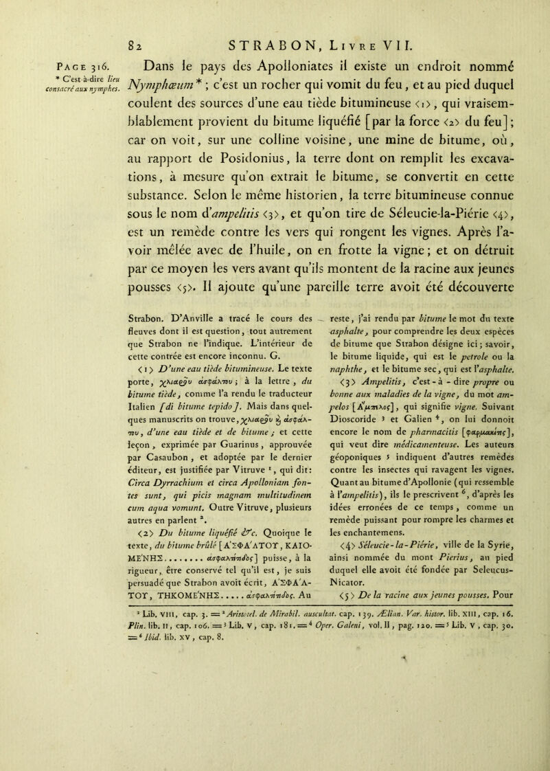 Page 316. * C’est-à-dire lieu consacré aux nymphes. Dans le pays des Apoiloniates il existe un endroit nommé Nymphœum * ; c’est un rocher qui vomit du feu, et au pied duquel coulent des sources d’une eau tiède bitumineuse <i>, qui vraisem- blablement provient du bitume liquéfié [par la force <2> du feu] ; car on voit, sur une colline voisine, une mine de bitume, où, au rapport de Posidonius, la terre dont on remplit les excava- tions, à mesure quon extrait le bitume, se convertit en cette substance. Selon le meme historien, la terre bitumineuse connue sous le nom d'ampelitis <3>, et qu’on tire de Séleucie-la-Piérie <4>, est un remède contre les vers qui rongent les vignes. Après l’a- voir mêlée avec de l’huile, on en frotte la vigne; et on détruit par ce moyen les vers avant qu’ils montent de la racine aux jeunes pousses <5>. Il ajoute qu’une pareille terre avoit été découverte Strabon. D’Anville a tracé le cours des — fleuves dont il est question, tout autrement que Strabon ne l’indique. L’intérieur de cette contrée est encore inconnu. G. < 1 > D’une eau tiède bitumineuse. Le texte porte, χ\!Λξ$υ chrçâxταυ ; à la lettre , du bitume tiède, comme l’a rendu le traducteur Italien [di bitume tepido]. Mais dans quel- ques manuscrits on trouve,χκια.£βυ $ Λσφάκ- 78t;, d’une eau tiède et de bitume ; et cette leçon , exprimée par Guarinus , approuvée par Casaubon , et adoptée par le dernier éditeur, est justifiée par Vitruve 1, qui dit: Cire a Dyrrachium et circa Apolloniarn fon- tes sunt, qui picis magnam multitudinem cum aqua vomunt. Outre Vitruve, plusieurs autres en parlent 2. <2> Du bitume liquéfié ifc. Quoique le texte, du bitume brûlé [ΑΣΦΑΛΤΟΥ, KAIO ΜΕ'ΝΗΣ «ιτφαλτήίΛί] puisse, à la rigueur, être conservé tel qu’il est, je suis persuadé que Strabon avoit écrit, Α’ΣΦΑ'Λ- TOT, ΤΗΚΟΜΕ'ΝΗΣ ανφαλτί'τίΛί. Au reste, j’ai rendu par bitume le mot du texte asphalte, pour comprendre les deux espèces de bitume que Strabon désigne ici; savoir, le bitume liquide, qui est le petrole ou la naphthe, et le bitume sec, qui est Y asphalte. <3> Ampelitis, c’est - à - dire propre ou bonne aux maladies de la vigne, du mot am- pelos [Ji/brmxoç], qui signifie vigne. Suivant Dioscoride 5 et Galien *, on lui donnoit encore le nom de pharmacilis [φαρμακί-ης], qui veut dire médicamenteuse. Les auteurs géoponiques 5 indiquent d’autres remèdes contre les insectes qui ravagent les vignes. Quant au bitume d’Apollonie (qui ressemble à Y ampelitis), ils le prescrivent 6, d’après les idées erronées de ce temps, comme un remède puissant pour rompre les charmes et les enchantemens. <4> Séleucie-la-Piérie, ville de la Syrie, ainsi nommée du mont Pierius, au pied duquel elle avoit été fondée par Seleucus- Nicator. <5> De la racine aux jeunes pousses. Pour 3 Lib. vill, cap. 3. — 2Aristotel. de Mirabil. auscultât, cap. 139. Ælian. Var. histor. lib. XIII, cap. 16. P lin. lib. Il, cap. 106. =3 Lib. V , cap. 181. = 4 * Oper. Galeni, vol. Il, pag. 120, =5 Lib. V , cap. 30. = ‘ Ibid. lib. XV , cap. 8.