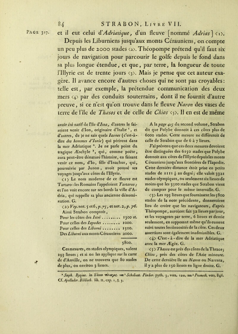 Page 317. et \\ eut celui d’Adriatique, d’un fleuve [nommé Adrias] <i>. Depuis les Liburniens jusqu’aux monts Cérauniens, on compte un peu plus de 2000 stades <2>. Théopompe prétend qu’il faut six jours de navigation pour parcourir le golfe depuis le fond dans sa plus longue étendue, et que, par terre, la longueur de toute i’Illyrie est de trente jours <3>. Mais je pense que cet auteur exa- gère. Il avance encore d’autres choses qui ne sont pas croyables: telle est, par exemple, la prétendue communication des deux mers <4> par des conduits souterrains, dont il ne fournit d’autre preuve, si ce n’est qu’on trouve dans le fleuve Naron des vases de terre de 1 île de Thasos et de celle de Chios <5). Il en est de même jt avoir été natif de l’île d’Issa, d’autres le fai- soient venir d’ion, originaire d’Italie 1, et d’autres, de je ne sais quels Iaones (c’est-à- dire des hommes d’Ionie) qui périrent dans la mer Adriatique Je ne parle point du tragique Æschyle 3, qui, comme poëte , aura peut-être dénaturé l’histoire, en faisant venir ce nom, d’Io, fille d’Inachus, qui, poursuivie par Junon , avoit poussé ses voyages jusqu’aux côtes de l’Iiiyrie. < 1 > Le nom moderne de ce fleuve est Tartaro : les Romains l’appeloient Tartarus ; et l’on voit encore sur ses bords la ville d’A- dria, qui rappelle sa plus ancienne dénomi- nation. G. <2> Voy. not. 5 et 6,p.yj, et not.2,p, y6. Ai nsi Strabon comptoit, Pour les côtes des Istri 1300 st. Pour celles des Iapodes 1000. Pour celles des Liburni 1500. Des Liburni aux monts Cérauniens 2000. 5800. Ces mesures, en stades olympiques, valent 193 lieues ; et si on les applique sur la carte de d’Anville, on ne trouvera que 80 stades déplus, ou environ 3 lieues. A la page 41y du second volume, Strabon dit que Polvbe donnoit à ces côtes plus de 6000 stades. Cette mesure ne diflereroit de celle de Strabon que de 6 à 7 lieues. J’ai prévenu que ces deux mesures dévoient être distinguées des 6150 stades que Polybe donnoit aux côtes de l’Illyrie depuis les monts Cérauniens jusqu’aux frontières de l’Iapodie. Cette dernière distance étoit prise en petits stades de 1111 ~ au degré; elle valoit 3321 stades olympiques, ou seulement six lieues de moins que les 3500 stades que Strabon vient de compter pour le même intervalle. G. <3>Les 193 lieues que fournissent les 5800 stades de la note précédente, donneroient lieu de croire que les navigateurs, d’après Théopompe, auroient fait 3 2 lieues par jour, et les voyageurs par terre, 6 lieues et demie seulement, en supposant même qu’ils eussent suivi toutes lessinuosités de la côte. Ces deux assertions sont également inadmissibles. G. <4> C’est-à-dire de la mer Adriatique avec la mer Ægée. G. <5> Thasos est près des côtes de laThrace; Chios, près des côtes de l’Asie mineure. De cette dernière île au Naron ou Narenta, il y a plus de 150 lieues en ligne droite. G. ’ Steph. Byjnnt. in ΐ’όνιον ·ήλΛγ>ς. =e2 Scholiast, Pitidar. pyth. 3, vers, izo, =;3 Promcth. vers. 846. Cf.Ayollodor. Biblioth. lib. II, cap. 1 ; 3.