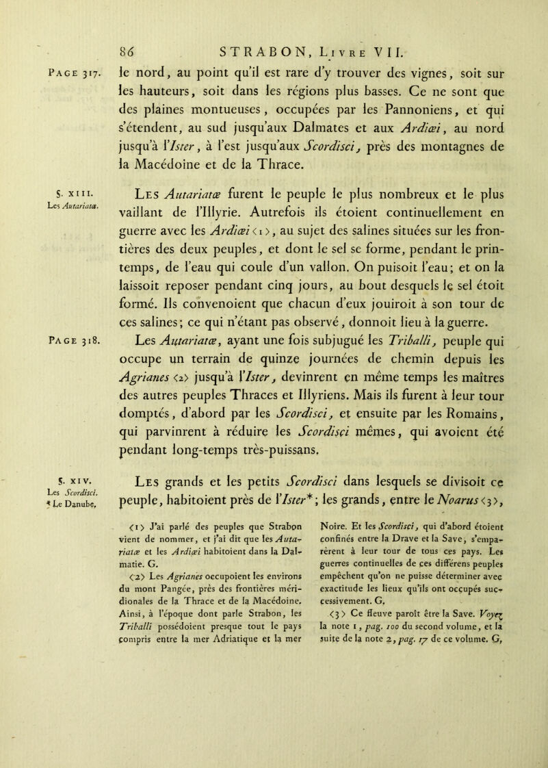 S. xiii. Les Autariata. Page 318. 5· xiv. Les Scordisci. * Le Danube, 8<5 STRABON, Livre VII. les hauteurs, soit dans les régions plus basses. Ce ne sont que des plaines montueuses, occupées par les Pannoniens, et qui s’étendent, au sud jusqu’aux Dalmates et aux Ardiœi, au nord jusqu’à Xlster, à l’est jusqu’aux Scordisci, près des montagnes de la Macédoine et de la Thrace. Les Autariatœ furent le peuple le plus nombreux et le plus vaillant de l’Illyrie. Autrefois ils étoient continuellement en guerre avec les Ardiœi < 1 >, au sujet des salines situées sur les fron- tières des deux peuples, et dont le sel se forme, pendant le prin- temps, de l’eau qui coule d’un vallon. On puisoit l’eau; et on la laissoit reposer pendant cinq jours, au bout desquels le sel étoit formé. Ils convenoient que chacun d’eux jouiroit à son tour de ces salines; ce qui n’étant pas observé, donnoit lieu à la guerre. Les Autariatœ, ayant une fois subjugué les Triballi, peuple qui occupe un terrain de quinze journées de chemin depuis les Agrianes <z> jusqu’à Klster, devinrent en même temps les maîtres des autres peuples Thraces et IUyriens. Mais iis furent à leur tour domptés, d’abord par les Scordisci, et ensuite par les Romains, qui parvinrent à réduire les Scordisçi mêmes, qui avoient été pendant long-temps très-puissans. Les grands et les petits Scordisci dans lesquels se divisoit ce peuple, habitoient près de ïlster*; les grands, entre \e Noarus <■$>, <!> J’ai parlé des peuples que Strabon vient de nommer, et j’ai dit que les Auta-r rïatæ et les Ardiœi habitoient dans la DaU matie. G. <\2> Les Agrianes occupoient les environs du mont Pangée, près des frontières méri- dionales de la Thrace et de la Macédoine. Ainsi, à l’époque dont parle Strabon, les Triballi possédoient presque tout le pays Compris entre la mer Adriatique et la mer Noire. Et les Scordisci, qui d’abord étoient confinés entre la Drave et la Save, s’empa- rèrent à leur tour de tous ces pays. Les guerres continuelles de ces différens peuples empêchent qu’on ne puisse déterminer avec exactitude les lieux qu’ils ont occupés suer cessivement. G. <3 > Ce fleuve paroît être fa Save. Voye^ la note 1, pag. 100 du second volume, et la suite de la note z, pag. ιγ de ce volume. G,