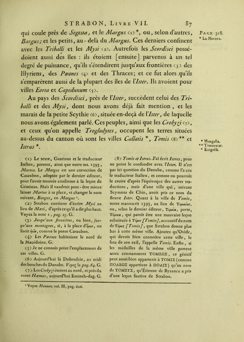 qui coule près de Segesta, et le Margus <i>*, ou, selon dautres, Bargus; et les petits, au - delà du Margus. Ces derniers confinent avec les Triballi et les Mysi <2>. Autrefois les Scordïsci possé- doient aussi des îles : ils étoient [ensuite] parvenus à un tel degré de puissance, qu’ils s’étendirent jusqu’aux frontières <3 > des Illyriens, des Pœones <4> et des Thraces; et ce fut alors qu’ils s’emparèrent aussi de la plupart des îles de Xlster. Ils avoient pour villes Eorta et Capedunum <5). Au pays des Scordïsci, près de Xlster, succèdent celui des Tri- balli et des Mysi, dont nous avons déjà fait mention , et les marais de la petite Scythie <6>, située en-deçà de Xlster, de laquelle nous avons également parlé. Ces peuples, ainsi que les Croby^i <7>, et ceux qu’on appelle Troglodytes, occupent les terres situées au-dessus du canton où sont les villes Callatis *, Tomis <8>** et Istrus *. Page 318. * La Morava. * Mangalîa. * * Tomeswar. * Kargoiik. <i> Le texte, Guarinus et le traducteur Italien, portent, ainsi que notre ms. 1393 , Martus. Le Margus est une correction de Casaubon, adoptée par le dernier éditeur, pour l’avoir trouvée conforme à la leçon de Gémistus. Mais il vaudroit peut-être mieux laisser Martus à sa place, et changer le nom suivant, Bargus, en Margus 1. <2> Strabon continue d’écrire Mysi au lieu dzMœsi, d’après ce qu’il a dit plus haut. Voyez la note 1 , pag. 2j. G. <3> Jusqu’aux frontières, ou bien,y'üj- qu’aux montagnes, si, à la place ά’ορων, on lisoit ipant, comme le pense Casaubon. <4> Les Pœones habitoient le nord de la Macédoine. G. < 5 > Je ne connois point l’emplacement de ces villes. G. <6> Aujourd’hui la Dobrudzie, au midi des bouches du Danube. Voyeç la pag. 6p. G. < 7 > Les Crobygt étoient au nord, et près du mont Hœmus, aujourd’hui Emineh-dag. G. <8> Tomis et Istrus. J’ai écrit Istrus, pour ne point le confondre avec Ylster. II n’est pas ici question du Danube, comme l’a cru le traducteur Italien, et comme on pourroit le croire d’après l’équivoque des autres tra- ductions , mais d’une ville qui , suivant Scymnus de Chio, avoit pris ce nom du fleuve Ister. Quant à la ville de Tomis, notre manuscrit 1393, au lieu de Ίομα.ίαν, ou, selon le dernier éditeur, Ύομία, porte, Toju.ua, qui paroît être une mauvaise leçon substituée à Τό/uiv [Tomin], accusatif du nom de Ti/Mç [Tomis], que Strabon donne plus bas à cette même ville. Ajoutez qu’Ovide, qui devoit bien connoître cette ville, le lieu de son exil, l’appelle Tomis. Enfin , si les médailles de la même ville portent assez constamment ΤΟΜΕΩ2 , ce génitif peut aussi-bien appartenir à ΤΟΜΙΣ (comme ΠΟΛΕΩΣ appartient à ΠΟΛΙΣ ) qu’au nom άεΤΟΜΕΤΣ, qu’Étienne de Byzance a pris d’une leçon fautive de Strabon. 1 Voyez Mannert. vol. III, pag. 606.