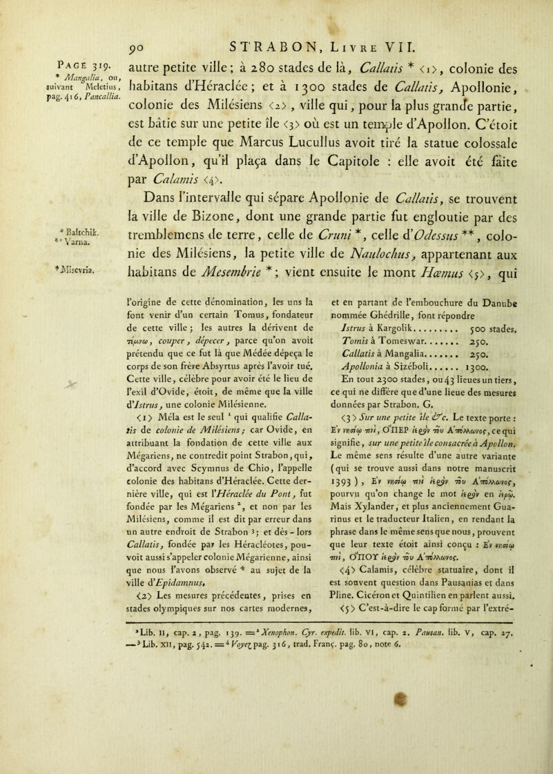 * A'hwgnlia, ou, suivant Meietius, pag. 416, Pancallia. * BaftchiL *f Varna. *Misevria. 90 STRABON, Livre VII. habitans d’HéracIée ; et à 1300 stades de Callatis, Apollonie, colonie des Milésiens <2> , ville qui, pour la plus grande partie, est bâtie sur une petite île <3) où est un temple d’Apollon. C’étoit de ce temple que Marcus Lucullus avoit tiré la statue colossale d’Apollon, qu’il plaça dans le Capitole : elle avoit été faite par Calamis <4>. Dans l’intervalle qui sépare Apollonie de Callatis, se trouvent la ville de Bizone, dont une grande partie fut engloutie par des tremblemens de terre, celle de Cruni *, celle COdessus **, colo- nie des Milésiens, la petite ville de Naulochus, appartenant aux habitans de Mesembrie *; vient ensuite le mont Hœmus <5>, qui l’origine de cette dénomination, les uns la font venir d’un certain Tomus, fondateur de cette ville ; les autres la dérivent de tÎ/avu , couper, dépecer , parce qu’on avoit prétendu que ce fut là que Médée dépeça le corps de son frère Absyrtus après l’avoir tué. Cette ville, célèbre pour avoir été le lieu de l’exil d’Ovide, étoit, de même que la ville à’Istrus, une colonie Milésienne. <i> Mêla est le seul 1 qui qualifie Calla- tis de colonie de Adilésiens; car Ovide, en attribuant la fondation de cette ville aux Mégariens, ne contredit point Strabon,qui, d’accord avec Scymnus de Chio, l’appelle colonie des habitans d’HéracIée. Cette der- nière ville, qui est l'Héraclée du Pont, fut fondée par les Mégariens % et non par les Milésiens, comme il est dit par erreur dans un autre endroit de Strabon î; et dès - lors Callatis, fondée par les Héracléotes, pou- voit aussi s’appeler colonie Mégarienne, ainsi que nous l’avons observé 4 au sujet de la ville à’Epidamnus, <2> Les mesures précédentes, prises en stades olympiques sur nos cartes modernes, et en partant de l’embouchure du Danube nommée Ghédrille, font répondre Istrus à Kargolik 500 stades. Tomis à Tomeswar 250. Callatis à Mangalia 250. Apollonia à Sjzéboli 1300. En tout 2300 stades, ou 43 lieues un tiers, ce qui ne diffère que d’une lieue des mesures données par Strabon. G. <3 > Sur une petite ile if c. Le texte porte : EV ννηηω Tiv 1, Ο'ΠΕΡ itçjv tdu Α’τπΜωνος, ce qui signifie, sur une petiteile consacrée ci Apollon. Le même sens résulte d’une autre variante (qui se trouve aussi dans notre manuscrit 1393 ) , EV παύω 7ivi itçÿv του A’iwMmoç, pourvu qu’on change le mot hçyv en h ρω. Mais Xylander, et plus anciennement Gua- rinus et le traducteur Italien, en rendant la phrase dans le même sens que nous, prouvent que leur texte étoit ainsi conçu : EV màut 7ivi, θπθΤ kçjv του AÎ πτίλων ος. <4> Calamis, célèbre statuaire, dont il est souvent question dans Pausanias et dans Pline. Cicéron et Quintilien en parlent aussi. <5> C’est-à-dire le cap formé par l’extré- *Lib. Il, cap. 2, pag. 139. =*Xenophon. Cyr. expedit. lib. VI, cap. 2. Pansait, lib. V, cap. 37.