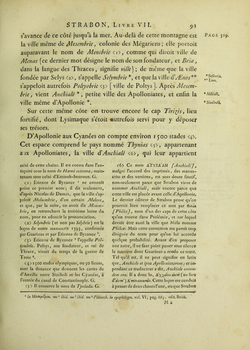 la ville même de Mesembrie, colonie des Mégariens; elle portoit auparavant le nom de Menebrie <i>, comme qui diroit ville de Menas (ce dernier mot désigne le nom de son fondateur, et Bria, dans la langue des Thraces, signifie ville ) ; de même que la ville fondée par Selys <2>, s’appelle Selymbrie *, et que la ville d’/Énos** s’appeloit autrefois Poltyobrie <3> [ville de Poltys]. Après Mesem- brie, vient Anchialé *, petite ville des Apolloniates, et enfin la ville même d’Apollonie *. Sur cette même côte on trouve encore le cap Tiri^is, lieu fortifié, dont Lysimaque setoit autrefois servi pour y déposer ses trésors. D’Apollonie aux Cyanées on compte environ 1500 stades <4>. Cet espace comprend le pays nommé Thynias <5>, appartenant aux Apolloniates, la ville & Anchialé <6>, qui leur appartient mité de cette chaîne. II est connu dans l’an- tiquité sous le nom de Hæmi ex tréma; main- tenant sous celui d’Emineh-bouroun. G. <i> Etienne de Byzance 1 ne connoît point ce premier nom ; il dit seulement, d’après Nicolas de Damas, que la ville s’ap- peloit Melsembrie, d’un certain Melsus , et que, par la suite, on avoit dit AJesem- brie, en retranchant la troisième lettre du nom, pour en adoucir la prononciation. <2> Selymbrie (et non pas Selybrie) est la leçon de notre manuscrit 1393, confirmée par Guarinus et par Etienne de Byzance 2. <3> Etienne de Byzance 5 l’appelle Pol- tymbrie. Poltys, son fondateur, et roi de Thrace, vivoit du temps de la guerre de Troie *. <4> 1500 stades olympiques, ou 50 lieues, sont la distance que donnent les cartes de d’Anville entre Sizéboli et les Cyanées, à l’entrée du canal de Constantinople. G. <5> 11 conserve le nom de Tyniada. G. <6> Ce nom ATxIA'AH [Anchialé], malgré l’accord des imprimés, des manus- crits et des versions, est sans doute fautif, non-seulement parce que Strabon vient de nommer Anchialé, mais encore parce que cette ville est placée avant celle d’Apollonie. Le dernier éditeur de Strabon pense qu’on pourroit bien remplacer ce mot par Φιλία [Philia], nom d’un des caps de cette côte qu’on trouve dans Ptolémée, et sur lequel devoit être aussi la ville que Mêla nomme Phileæ. Mais cette correction me paroît trop éloignée du texte pour qu’on lui accorde quelque probabilité. Avant d’en proposer une autre, il ne faut point passer sous silence la manière dont Guarinus a rendu ce texte. Tel qu’il est, il ne peut signifier en latin que, Anchialé et ipsa Apolloniatarum; et ce- pendant ce traducteur a dit, Anchialé eorum· dem ora. II a donc lu, Κγρρίλη άκ7ν (au lieu d’au7w' ) A rraMar/arari Cette leçon me conduit à penser de deux choses l’une, ou que Strabon ‘ /« Μίσνρ,ζρια, — 2 Ibid, Ibid. = 4 Plutarch. in apophthegm. vol. VI, pag. 66) , edit. Reisk. M 2 *Selivrïa. ** Eno. * Akkialr, * Sizébolj;