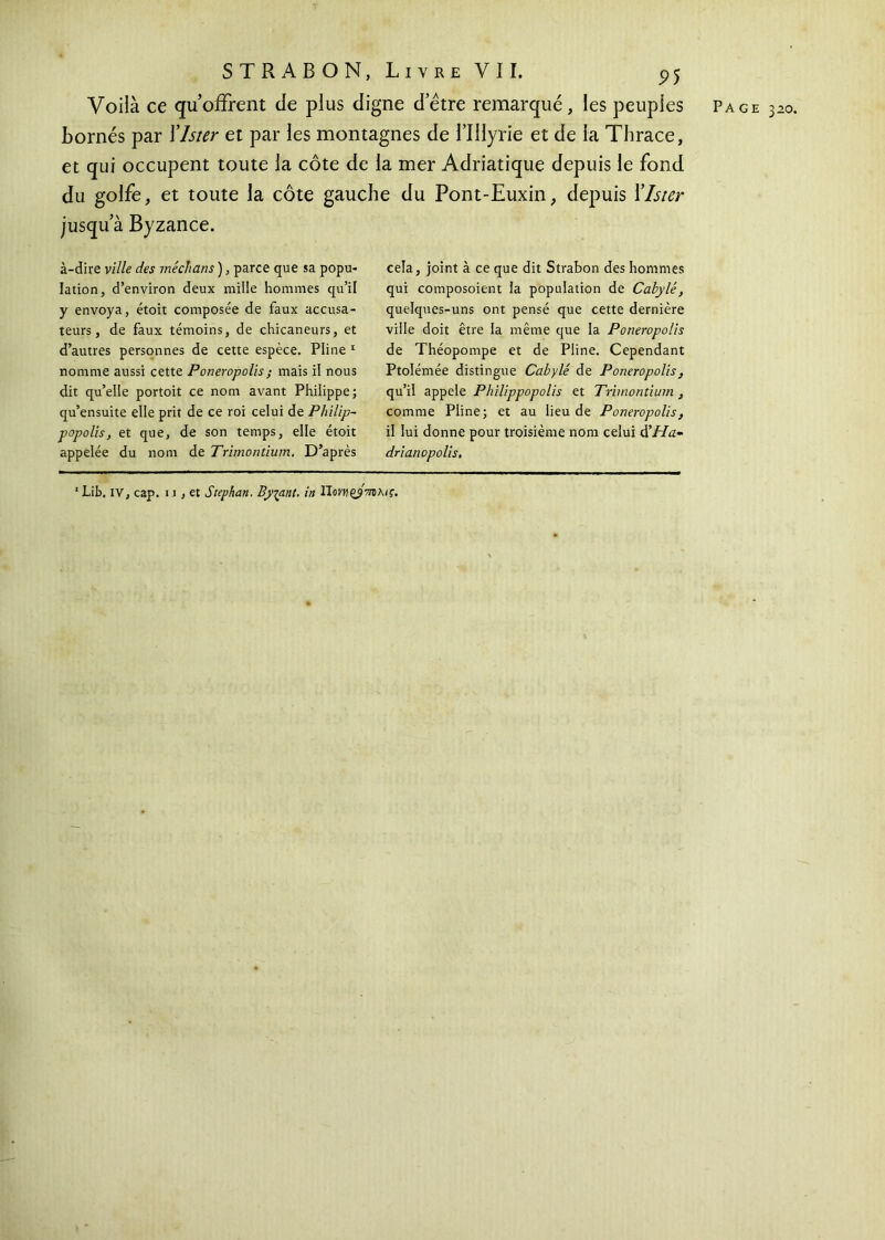 Voilà ce qu offrent de plus digne detre remarqué, les peuples Page 320. Bornés par Ylster et par les montagnes de l’IHyrie et de la Thrace, et qui occupent toute la côte de la mer Adriatique depuis le fond du golfe, et toute la côte gauche du Pont-Euxin, depuis Ylster jusqu’à Byzance. à-dire ville des médians ), parce que sa popu- lation, d’environ deux mille hommes qu’il y envoya, étoit composée de faux accusa- teurs, de faux témoins, de chicaneurs, et d’autres personnes de cette espèce. Pline 1 nomme aussi cette Poneropolis; mais il nous dit qu’elle portoit ce nom avant Philippe; qu’ensuite elle prit de ce roi celui de Philip- popolis, et que, de son temps, elle étoit appelée du nom de Trimontium. D’après cela, joint à ce que dit Strabon des hommes qui composoient la population de Cabylé, quelques-uns ont pensé que cette dernière ville doit être la même que la Poneropolis de Théopompe et de Pline. Cependant Ptolémée distingue Cabylé de Poneropolis, qu’il appelé Philippopolis et Trimontium , comme Pline; et au lieu de Poneropolis, il lui donne pour troisième nom celui à'Ha- drianopolis.