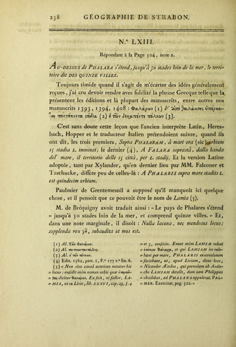 N.° LXIII. Répondant à la Page jo4 , note 2. u-DESSUS de Phalara s’étend, jusqu’à jo stades loin de la mer, le terri- toire dit DES QUINZE VILLES. Toujours timide quand il s’agit de m’écarter des idées généralement reçues , j’ai cru devoir rendre avec fidélité la phrase Grecque telle que la, présentent les éditions et là plupart des manuscrits, entre autres nos manuscrits 13^3, 1 3<?4> i4°8 : Φ&λά,ρων ( i ) T’ ύπΐρκει* Ίμ ττίννίκονΎκ çàSioe (2) γ\ των τπΐλζων (3). C’est sans doute cette leçon que l’ancien interprète Latin, Heres- bach, Hopper et le traducteur Italien prétendoient suivre, quand ils ont dit, les trois premiers, Supra Piialaram, à mari ora (sic)»urbium i) stadia l, imminet; le dernier (4), A Fa LARA soprastà, dalla banda deï mare, il territorio delle ip c/tta, per L. stadij, Et la version Latine adoptée, tant par Xylander, qu’en dernier lieu par MM. Falconer et Tzschucke, diffère peu de celles-là ; Λ Ph A la RI S supra mare stadiis 1, est quindecim urbium. Paulmier de Grentemesnil a supposé qu’il manquoit ici quelque chose, et il pensoit que ce pouvoit être le nom de Lamia (5), M. de Bréquigny avoit traduit ainsi : «Le pays de Phalares s’étend » jusqu’à 50 stades loin de la mer, et comprend quinze villes, » Et, dans une note marginale, il disoit : Nulla lacuna, neç mendosus locus; supplenda vox γη » subaudita ut /nos est. ( I ) Al. Των Φαλαρών. (2) Al. τπντννωννίστάΛος, ( 3 ) Al. h'των 7Γ0λίων. ( 4) Edit. 1562, part. I, F.° 177 r,e lin. 6, ( 5 ) a IVon sine causa asterisco notatur hic » locus : exçidit eniin nomen urbis quæ ύτπρκάί- » Swi dicitur Φαλάρων. Ea fuit, nifallor, La- » MI A, ut ex Livio, lib. XXXVI, cap. 29, J. 4. x> et yj conjicio. Erant enim Lamiæ veluti » imviiov Φάλαςρ., et qui LAMIAM ire vole-r » banl per mare, Pha L A RIS exscensionem »faciebant, ut, apud Livium, dicto loco, » Nicander Ætolus, qui pecuniam ab Antio- » cho LAMIAM detulit, dum eam Philippus » obsidebat, ad PhA LARA appuierai. Pal- « MER. Exercitat. pag. 322. «