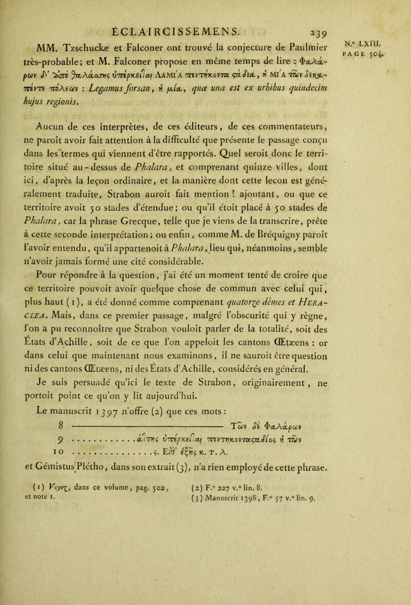 MM. Tzschucke et Falconer ont trouvé la conjecture de Paulmier très-probable; et M. Falconer propose en même temps de lire : Φα,λά- pccv <L’ V7répx,efl<q Λαμία 7revT>?Vovra ςάάια, y MfA tuv S'î^c- 7ζτντί τάλεων : Legamus forsan, y μία,, quœ una est ex urbibus quindecim hujus regionis. Aucun de ces interprètes, de ces éditeurs, de ces commentateurs, ne paroît avoir fait attention à la difficulté que présente le passage conçu dans les termes qui viennent d’être rapportés. Quel seroit donc le terri- toire situé au-dessus de Phalara, et comprenant quinze villes, dont ici, d’après la leçon ordinaire, et la manière dont cette leçon est géné- ralement traduite, Strabon auroit fait mention! ajoutant, ou que ce territoire avoit 50 stades d’étendue; ou qu’il étoit placé à 50 stades de Phalara, car la phrase Grecque, telle que je viens de la transcrire, prête à cette seconde interprétation ; ou enfin , comme M. de Bréquigny paroît l’avoir entendu, qu’il appartenoit à Phalara, lieu qui, néanmoins, semble n’avoir jamais formé une cité considérable. Pour répondre à la question, j’ai été un moment tenté de croire que ce territoire pouvoit avoir quelque chose de commun avec celui qui, plus haut ( 1 ), a été donné comme comprenant quatorze dèmes et Hera- clea. Mais, dans ce premier passage, malgré l’obscurité qui y règne, l’on a pu reconnoître que Strabon vouloit parler de la totalité, soit des Etats d’Achille, soit de ce que l’on appeloit les cantons Œtæens : or dans celui que maintenant nous examinons, il ne sauroit être question ni des cantons Œtæens, ni des Etats d’Achille, considérés en général. Je suis persuadé qu’ici le texte de Strabon, originairement , ne portoit point ce qu’on y lit aujourd’hui. Le manuscrit 1 397 n’offre (2) que ces mots : 8 Των Si Φαλάρων ÿ αιτνζ VTripxeC.cq 7ηντηκ.ον7τχ.ςαάίο$ n' tov 10 ς. E/9’ êtjis jc. τ. Λ. et GémistusEiétho, dans son extrait (3), n’a rien employé de cette phrase. (1 ) Vcyei, dans ce volume, pag. 502, N.° LXIII. HA GE 504. (2) F.0 227 v.° lin. 8,