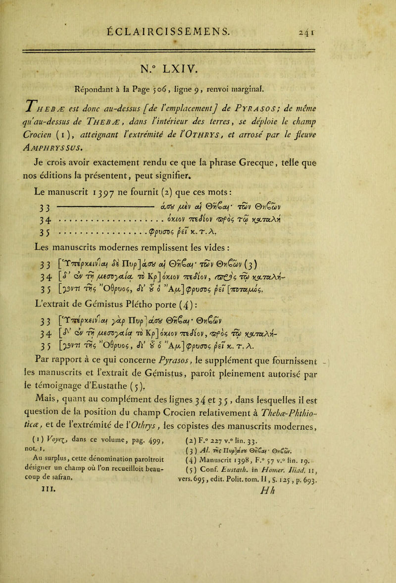 y:, Ν·: n.° lxiv. Répondant à la Page 506, ligne 9, renvoi marginal. Thebæ est donc au-dessus [de l'emplacement] de Pyrasos; de même quau-dessus de Thebæ, dans l'intérieur des terres, se déploie le champ Crocien (1 ), atteignant l’extrémité de I'Othrys, et arrosé par le fleuve Amphryssus. Je crois avoir exactement rendu ce que la phrase Grecque, telle que nos éditions la présentent, peut signifier* Le manuscrit 1397 ne fournit (2) que ces mots: 33 ccov pcèv cp ΘΪ)£λ/· t£ùv Θγιζων 34 όχΛον 7nSiov <zefoc, τω ν&τκλ.'Λ 3 5 φρυσνς ρέΐ χ. τ. Λ. Les manuscrits modernes remplissent les vides : 3 3 ['T7TtpX£lvlcLf Si ΠVp]dw CLf 0î)<ocp· tSv Θ»£ων (3 ) 34 [J’ d/v 'tv pujOyctict το Kp'jcoaov 7rzSÎov, enrÇjç toü γ&τιχ\4- 3 5 [5-5V7î tr)$ ”θθρυοζ, Si’ y 6 ”ΑμΙ]φρνσΌζ péï \ycirm.pjic), L extrait de Gémistus Plétho porte (4) : 3 3 [CT7TEpxjeifiap yctp Πυρ]dey QriGcp- Θνζ,ων 3 4 [<h’ <dv tri μεσνραια το Kp] oxaov méiov, 'ïïfoç, Pép χ^ίτα,λγι- 3 5 ['pv'Tt της ”Οθρυοζ, J)’ § ο ”Αμ,~\φρυ<π>$ peîκ.. τ. Λ. Par rapport à ce qui concerne Pyrasos, le supplément que fournissent les manuscrits et l’extrait de Gémistus, paroît pleinement autorisé par le témoignage d’Eustathe (5). Mais, quant au complément des lignes 34 et 3 5 , dans lesquelles il est question de la position du champ Crocien relativement à Thebce-Phthio- tic ce, et de l’extrémité de ÏOthrys , les copistes des manuscrits modernes, (O Voyei, dans ce volume, pag. 499, (2) F.0 227 v.° lin. 33. (3 ) Al. iy\ç Πυ/>]α<τ# QwCabi · Qy£mv. (4) Manuscrit 1398, F.0 57 v.° lin. 19. (5) Conf. Eusiaih. in Homer. Iliad. 11, vers.695 , edit. Polit.tom. II, §. 125 , p. 693. !”· H h not, i. Au surplus, cette dénomination paroîtroit désigner un champ où l’on recueilloit beau- coup de safran.