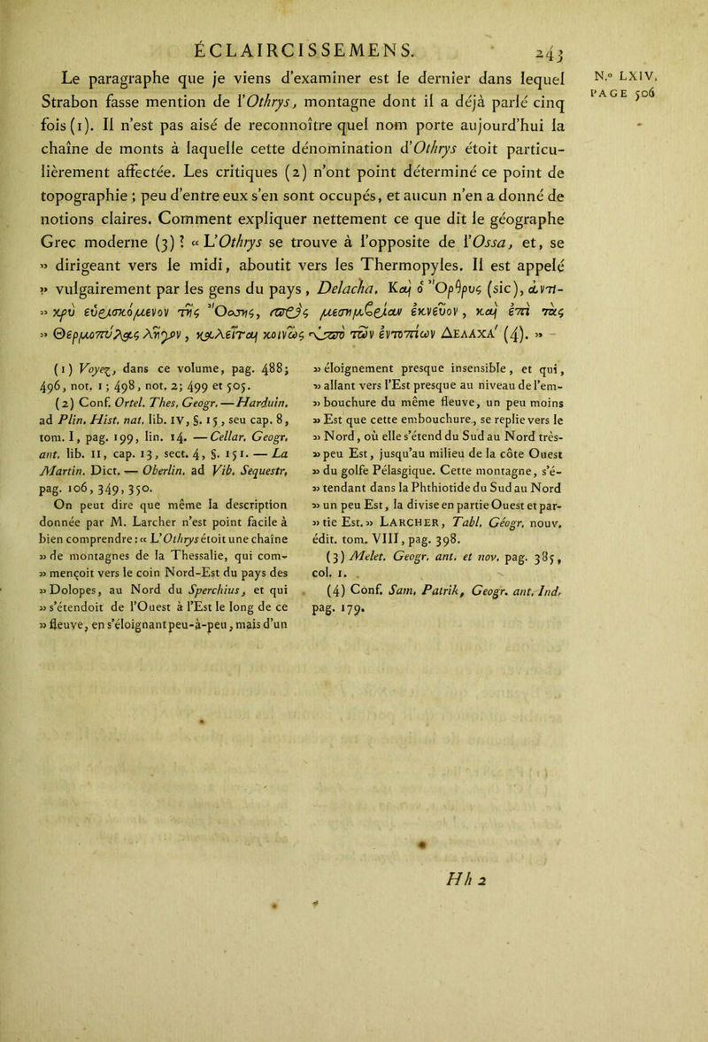 Le paragraphe que je viens d’examiner est le dernier dans lequel Strabon fasse mention de i’Othrys, montagne dont il a déjà parle cinq fois(i). II n’est pas aisé de reconnoître quel nom porte aujourd’hui la chaîne de monts à laquelle cette dénomination d’Ot/irys étoit particu- lièrement affectée. Les critiques (2) n’ont point déterminé ce point de topographie ; peu d’entre eux s’en sont occupés, et aucun n’en a donné de notions claires. Comment expliquer nettement ce que dit le géographe Grec moderne (3)? «L’Othrys se trouve à l’opposite de i’Ossa, et, se » dirigeant vers le midi, aboutit vers les Thermopyles. Il est appelé « vulgairement par les gens du pays , Delacha, Kα) 0 ’'Op0ρυς (sic), àvit- » χρύ εύ&σκόμενον τκς 5'θατ>ίς, πζ&ς μίσνμ,ζ&αν εκνξυον , Kttj hû ππς » &ep/iM)7rv?&ç Ayypv, χ&λέΐτονι κοινώς <\_ζζτό των ϊνπτάων Δελαχα' (4). » N.» LXIV. PAGE 506 (1) Voye^, dans ce volume, pag. 488; 496, not. 1 ; 498, not, 2; 499 et 505. (2) Conf. Ortel. Thés. Geogr.—Harduin. ad Plin. Hist. nat, Iib. iv, §.15, seu cap. 8, tom. I, pag. 199, ün. 14. —Cellar. Geogr, ant. Iib. il, cap. 13, sect. 4, §· 151. — La Martin. Dict. ■— Oberlin, ad Vïb. Sequestr, pag. 106, 349, 35°· On peut dire que même la description donnée par M. Larcher n’est point facile à bien comprendre : « GOthrys étoit une chaîne de montagnes de la Thessalie, qui com- 33 mençoit vers le coin Nord-Est du pays des «Dolopes, au Nord du Sperchius, et qui 3>s’étendoit de l’Ouest à l’Est le long de ce » fleuve, ep s’éloignantpeu-à-peu, mais d’un 3} éloignement presque insensible , et qui, ■» allant vers l’Est presque au niveau de l’em- *> bouchure du même fleuve, un peu moins î> Est que cette embouchure, se replie vers le 33 Nord, où elle s’étend du Sud au Nord très- 33peu Est, jusqu’au milieu de la côte Ouest 33 du golfe Pélasgique. Cette montagne, s’é- 33 tendant dans la Phthiotide du Sud au Nord 33 un peu Est, la divise en partie Ouest et par- 33 tie Est. 3> Larcher, Tabl. Géogr, nouv. édit. tom. VIII, pag. 398. (3 ) Melet, Geogr. ant. et nov, pag. 389, col. 1. . v (4) Conf. Sam, Patrik, Geogr. ant, Ind, pag. 179. H II 2