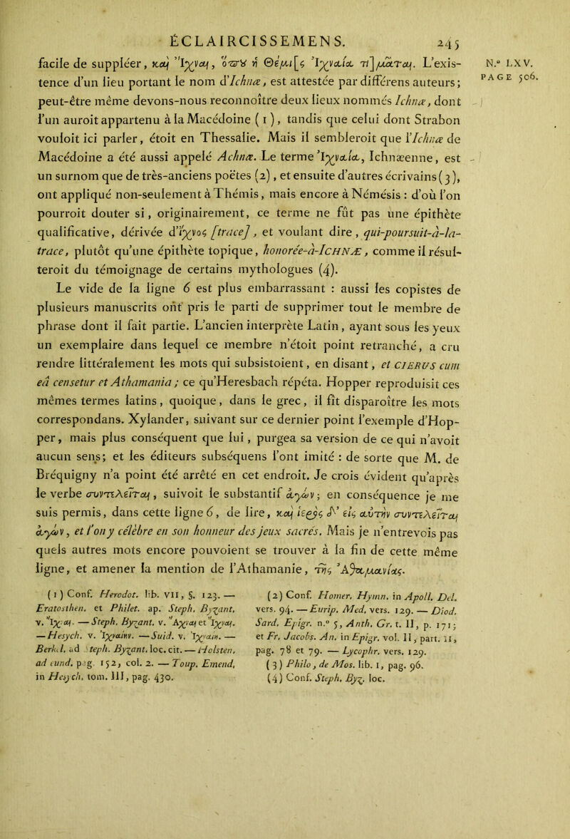 facile de suppléer, >cetf o-srtf >î ©gytc;[<5 Ίχναία τ/]/x2èr&f. L’exis- tence d’un lieu portant le nom à'Ichnœ, est attestée par différens auteurs; peut-être même devons-nous reconnoître deux lieux nommés Ichnœ, dont l’un auroit appartenu à la Macédoine ( 1 ), tandis que celui dont Strabon vouloit ici parier, étoit en Thessalie. Mais il sembleroit que ΓIchnœ de Macédoine a été aussi appelé Achnœ. Le termeIchnæenne, est un surnom que de très-anciens poètes (2), et ensuite d’autres écrivains ( 3 ), ont appliqué non-seulement à Thémis, mais encore à Némésis : d’où l’on pourrait douter si, originairement, ce terme ne fût pas une épithète qualificative, dérivée ά’ϊχνος [trace], et voulant dire, qui-poursuit-à-la- trace, plutôt qu’une épithète topique, honorée-à-IcHNÆ, comme il résul- terait du témoignage de certains mythologues (4). Le vide de la ligne 6 est plus embarrassant : aussi les copistes de plusieurs manuscrits ont pris le parti de supprimer tout le membre de phrase dont il fait partie. L’ancien interprète Latin, ayant sous les yeux un exemplaire dans lequel ce membre n’étoit point retranché, a cru rendre littéralement les mots qui subsistoient, en disant, et cierus cum eâ censetur et Athamania ; ce qu’Heresbach répéta. Hopper reproduisit ces mêmes termes latins , quoique , dans le grec , il fît disparaître les mots correspondais. Xylander, suivant sur ce dernier point l’exemple d’Hop- per, mais plus conséquent que lui, purgea sa version de ce qui n’avoit aucun sens; et les éditeurs suhséquens l’ont imité : de sorte que M. de Bréquigny n’a point été arrêté en cet endroit. Je crois évident qu’après le verbe cromAêfritf, suivoit le substantif ayLv ; en conséquence je me suis permis, dans cette ligne 6, de lire, ttep kçyç, Τ’ εις αυτήν crvvnAeÎTctj ctycov, et l’on y célèbre en son honneur des jeux sacrés. Mais je 11’entrevois pas quels autres mots encore pouvoient se trouver à la fin de cette même ligne, et amener la mention de l’Athamanie, iyc, 3μανίας. N.* LXV, PAGE 506. ( 1 ) Conf. Herodot. Iif>. VII, §. 123. — Eratosthen. et Philet. ap. Steph, Byçant, v. 'ΐχ . —Steph. Byyant, v. ’ et ίχναι. — Hesych. v. ’ΐχταίην. —Suid. v. Ιχ’/au'n. — Berkd. ad teph. Byyant. loc. cit. — Holsten. ad eund. p.:g 152, col. 2. — Toup. Emend, in Hesych. tom. 111, pag. 430. (2) Conf. El orner. Hymn. in Apoll. Del. vers. 94. —Eurip. Aled, vers. 129. — Diod. Sard, Epigr. n.° Anth. Gr. t. II, p. 171; et Fr, Jacobs. An. in Epigr, vol. II, part, il, pag. 78 et 79. —Lycophr, vers. 129. ( 3 ) Philo, de Mos. lib. I, pag. 96. (4) Conf. Steph, Byζ, loc. N