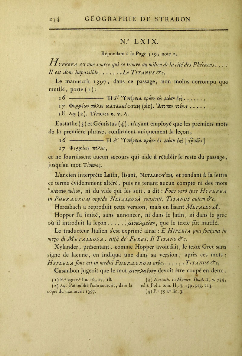 N.° L X I X. Répondant à la Page 5 19 , note 2. HY PERE A est une source qui se trouve au milieu delà cite' des Phe'rœens.... Il est donc impossible Le Titanus &c. Le manuscrit 135)7» dans ce passage, non moins corrompu que mutilé , porte ( 1 ) : 1 6 Ή A’ 'TVripeiûL κρήνη obv μίση ε<τι 17 Φε^βΕων Ήλει ματαλαι’οτςη (sic). %τοτπ>ν τοίνυν ..... ι 8 Ace) (2). TItclvoç κ. τ. Λ, Eustathe (3 ) et Gémistus (4), n’ayant employé que les premiers mots Je la première phrase, confirment uniquement la leçon , 16 Ή A’ ‘Ύπτρειοο κρήνη εν μίση ες\ [ττ/τ&Ιν] 17 <peçydc*>y τήλει, et ne fournissent aucun secours qui aide à rétablir le reste du passage, jusqu’au mot Tltdlvùç,. L’ancien interprète Latin, lisant, Netaaeot'sh, et rendant à la lettre ce terme évidemment altéré, puis ne tenant aucun compte ni des mots Άτ® 7zcv tc/νυν, ni du vide qui les suit, a dit : Fons vero ipse Hyperea in Pheræorum oppido Netaleusa consista. Titanus autem &c. Heresbach a reproduit cette version, mais en lisant MetaleusÀ. Hopper i’a imité, sans annoncer, ni dans le latin, ni dans le grec où il introduit la leçon μετχΡ^ιΊίση, que le texte fût mutilé. Le traducteur Italien s’est exprimé ainsi : E Hiperia pnafontana in me 10 di Metaleusa , città de’ Ferei. Il Titano &c. Xylander, présentant comme Hopper avoit fait, le texte Grec sans signe de lacune, en indiqua une dans sa version, après ces mots : Hyperea fons est in media Pheræorum urbe.. . . . . .Titanus &c. Casaubon jugeoit que le mot μεταλ&.ί'ύση devoit être coupé en deux ; - » ( 1 ) F.° 230 r.° lin. 16,17,18. (3 ) Eustath. in Hoiner. Iliad. Il, v. 734, (2) Aa. J’ai oublié l’iota souscrit, dans la edit. Polit, tom. Il, i3p,pag. 713. copie du manuscrit 1397. (4) F·0 59 r·0 ^η· 3·