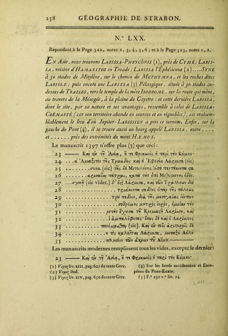 N.° LXX. Répondant à la Page 5 22, notes 2 , 3,4» 5,6 ; et à la Page 523, notes r , 2. En Asie, nous trouvons Larissa-Phryconis (i ), près de Cymé; Laris- sa , voisine d’Hamaxitos en Troade; Larissa ÏEphésienne (2) Syne a jo stades de Mitylène, sur le chemin de Methymna , et les roches dites Larissæ ; puis encore une Larissa (3) P élastique , situe'e djo stades au- dessus de Tr allés , vers le temple delà mère Iso drome , sur la route qui mène, au travers de la Mésogée, a la plaine du Caystre : et cette dernière La ri SS a , dont le site, par sa nature et ses avantages, ressemble à celui de La ris s a- CrÉmasté (car son territoire abonde en sources et en vignobles), est vraisem- blablement le lieu d’où Jupiter-La RiSSIen a pris ce surnom. Enfin , sur la gauche du Pont (4), il se trouve aussi un bourg appelé Larissa , entre .... et près des extrémités du mont Hæ mu s. Le manuscrit 1 35)7 n’offre plus (5) que ceci : 23 Kcéj çuv tk ’AotA, v\ te Φρυοων)ζ n' vnp) τrjv Κυμν\Γ 24. . . .ai 'Αμαξιτόν της Tpcùccébç, jcccj y ’Epecrict Aa&ojzl (sic) 25 συν a (sic) τϋ$ Si Μιτυλτίντις Jdrè ττεντόκονηχ. ςα. 26 cL&.aztT<zj vcÎTçyu, usera τνν êm Mèjv/uvvyiç, oéôv. 27 ....a-yivfi (sic vider.) L’ èfiAclçj-ojol, ko) των été 2,8 tçjloÎkov7oc çztJÎ'Sç ύπτρ thç πόλεως, zy rpfi méiov, éià, ττς μεσνγΑΐΑζ ιόντων 3 ο σν$γόμ,ν)ζ fxnTçyç, ieçyv, όμοίαν τόν 31 peniv eyyyavi τίΓ Κρεμα<ρί Αα,&οχγ, jcæ) 32 ) ΰομ,7πλόφυ,π$’ temç <TÈ jc fi ο Aoi(fi.osio<; 33 ιτονόμ&εόζμ (sic). Ko) dx τοΤς A£).<?içy~u, 34, .η τις γ^λεΐημ Aclçj.oja, μεταξύ Αυλό 33 ; ντλνσίον των Ακρων TV Α'ίμ-Χ. Les manuscrits modernes remplissent tous les vides, excepté le dernier : 23 Kctj çuv τν ’Ασίαρ, ji te Φ&κων'ιςν 7ηζ) ττ)ν Ιίύμ,νν (1) Voyez liv. XIII ,pag. 621 du texte Grec. (4) Sur les bords occidentaux et Euro- (2) Voyez ibid. péens du Pont-Euxin. (3) Koyqdiv. XIV, pag. 650 du texte Grec. f 5 ) F.0 230 v.° iin. 24.