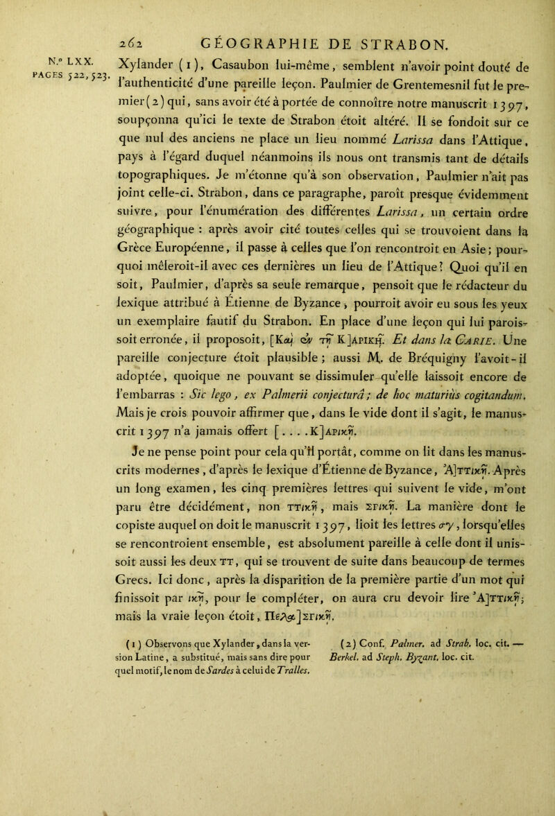 PAGES 522, 523. ! 262 GÉOGRAPHIE DE STRABON. Xylander (1), Casaubon lui-même, semblent n’avoir point clouté de I authenticité d’une pareille leçon. Paulmier de Grentemesnil fut le pre- mier (2) qui, sans avoir été à portée de connoître notre manuscrit 1397, soupçonna qu’ici le texte de Strabon étoit altéré. II se fondoit sur ce que nul des anciens ne place un lieu nommé Larissa dans i’Attique, pays à l’égard duquel néanmoins ils nous ont transmis tant de détails topographiques. Je m’étonne qu’à son observation, Paulmier n’ait pas joint celle-ci. Strabon, dans ce paragraphe, paroît presque évidemment suivre, pour l’énumération des différentes Larissa, un certain ordre géographique : après avoir cité toutes celles qui se trouvoient dans la Grèce Européenne, il passe à celles que ion rencontroit en Asie; pour- quoi mêleroit-il avec ces dernières un lieu de i’Attique? Quoi qu’il en soit, Paulmier, d’après sa seule remarque, pensoit que le rédacteur du lexique attribué à Étienne de Byzance -, pourroit avoir eu sous les yeux un exemplaire fautif du Strabon. En place d’une leçon qui lui parois- soit erronée, il proposoit, [Kaj tEK]apikh. Et dans la Carie. Une pareille conjecture étoit plausible; aussi M,· de Bréquigny l’avoit-il adoptée, quoique ne pouvant se dissimuler-qu’elle iaissoit encore de l’embarras : Sic le go , ex Palmerii conjectura ; de hoc maturiùs cogitandum. Mais je crois pouvoir affirmer que, dans le vide dont il s’agit, le manus- crit 1397 n’a jamais offert [. . . . KJap/xjï. Je ne pense point pour cela qu’il portât, comme on lit dans les manus- crits modernes , d’après le lexique d’Étienne de Byzance, Α]ττ/χίκ Après un long examen, les cinq premières lettres qui suivent le vide, m’ont paru être décidément, non ττικν , mais Σπχνϊ. La manière dont le copiste auquel on doit le manuscrit 1 397, lioit les lettres &y, lorsqu’elles se rencontroient ensemble, est absolument pareille à celle dont il unis- soit aussi les deux tt, qui se trouvent de suite dans beaucoup de termes Grecs. Ici donc , après la disparition de la première partie d’un mot qui finissoit par idj, pour le compléter, on aura cru devoir lire ’AjTT/xy; mais la vraie leçon étoit, (1) Observons que Xylander, dans la ver- (2)Conf. Paimer, ad Strab. loc. cit.— sion Latine , a substitué, mais sans dire pour Berkel. ad Steph. By^ant. Ioc. cit. quel motif, le nom de Sardes à celui de Tralles, *