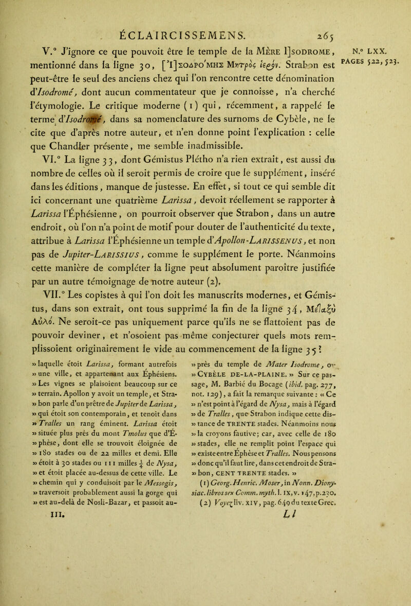 V. ° J’ignore ce que pouvoit être ie temple de la Mère 1]sodrome, mentionné dans la ligne 30, [5Ι]ςο-δρο'μης Μητρος kçjv. Strabon est peut-être le seul des anciens chez qui l’on rencontre cette dénomination d'Isodromé, dont aucun commentateur que je connoisse, n’a cherché l’étymologie. Le critique moderne (1) qui, récemment, a rappelé le terme & Isodromé, dans sa nomenclature des surnoms de Cybèle, ne le cite que d’après notre auteur, et n’en donne point l’explication : celle que Chandier présente, me semble inadmissible. VI. 0 La ligne 3 3 , dont Gémistus Plétho n’a rien extrait, est aussi du nombre de celles où il seroit permis de croire que le supplément, inséré dans les éditions , manque de justesse. En effet, si tout ce qui semble dit ici concernant une quatrième Larissa, devoit réellement se rapporter à Larissa l’Éphésienne , on pourroit observer que Strabon, dans un autre endroit, où l’on n’a point de motif pour douter de l’authenticité du texte, attribue à Larissa l’Éphésienne un temple d’Apollon-LARISSENUS, et non pas de Jupiter-LARiSSius, comme le supplément le porte. Néanmoins cette manière de compléter la ligne peut absolument paroître justifiée par un autre témoignage de notre auteur (2). VII.0 Les copistes à qui l’on doit les manuscrits modernes, et Gémis^ tus, dans son extrait, ont tous supprimé la fin de la ligné 34 > Melct^ô Αυλό. Ne seroit-ce pas uniquement parce qu’ils ne se flattoient pas de pouvoir deviner , et n’osoient pas même conjecturer quels mots rem- plissoient originairement le vide au commencement de la ligne 35? «laquelle étoit Larissa, formant autrefois «une ville, et appartenant aux Éphésiens. « Les vignes se plaisoient beaucoup sur ce « terrain. Apollon y avoit un temple, et Stra· « bon parle d’un prêtre de Jupiter de Larissa , «qui étoit son contemporain, et tenoit dans » Traites un rang éminent. Larissa étoit «située plus près du mont Tmolus que d’É- «phèse, dont elle se trouvoit éloignée de » 1S0 stades ou de 22 milles et demi. Elle » étoit à 30 stades ou 111 milles | de Nysa, « et étoit placée au-dessus de cette ville. Le «chemin qui y conduisoit par le AJessogis, «traversoit probablement aussi la gorge qui « est au-delà de Nosli-Bazar, et passoit au- iii. «près du temple de Mater lsodrome, O’- » Cybèle de-la-plaine. « Sur ce pas- sage, M. Barbié du Bocage ( ibid. pag. 277, not. 129), a fait la remarque suivante : «Ce « n’est point à l’égard de Nysa, mais à l’égard « de Tralles, que Strabon indique cette dis— « tance de TRENTE stades. Néanmoins nous «la croyons fautive; car, avec celle de 180 «stades, elle ne remplit point l’espace qui « existeentreÉphèseet Tralles. Nouspensons » donc qu’il faut lire, dans cet endroit de Stra- «bon, CENT TRENTE stades. « ( 1 ) Georg. Henric. Moser, in Nonn. Diory- siac.librossex Comm.mythA. IX,v. »47,ρ·230. (2) Voyezliv. xiv, pag. 64çdu texteGrec. Ll N.° PAGES LXX. 522,523.