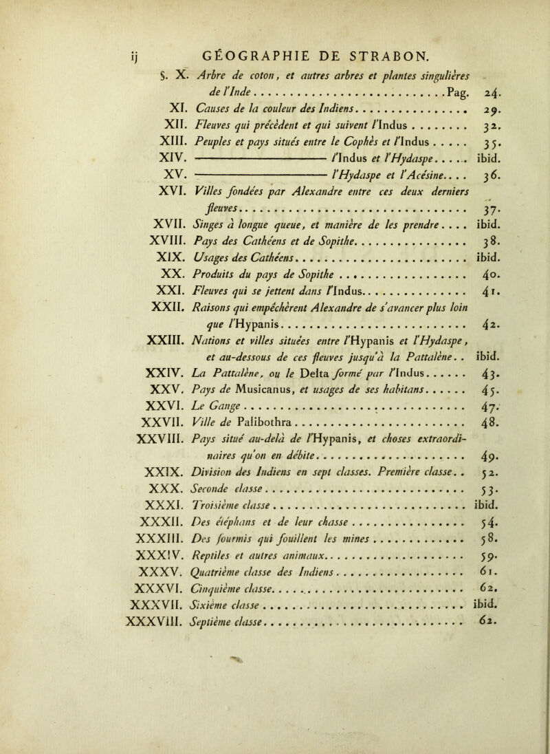 ij GÉOGRAPHIE DE STRABON. S. X. Arbre de coton, et autres arbres et plantes singulières de l'Inde Pag· 2 4· XI. Causes de la couleur des Indiens 2 y. XIÏ. Fleuves qui pre'cèdent et qui suivent /'Indus 32. XIII. Peuples et pays situés entre le Cophès et /'Indus 35. XIV. /'Indus et l’Hydaspe. .... ibid. XV. l’Hydaspe et l’Acésine.. . . 36. XVI. Villes fondées par Alexandre entre ces deux derniers - é fleuves 37. XVII. Singes à longue queue, et manière de les prendre. . . . ibid. XVIII. Pays des Cathéens et de Sopithe 38. XIX. Usages des Cathéens ibid. XX. Produits du pays de Sopithe 4°· XXI. Fleuves qui se jettent dans /'Indus 41· XXII. Raisons qui empêchèrent Alexandre de s’avancer plus loin que /'Hypanis 42· XXIII. Nations et villes situées entre /'Hypanis et l’Hydaspe, et au-dessous de ces fleuves jusqu’à la Pattalène. . ibid. XXIV. La Pattalène, ou le Delta formé par /'Indus 43· XXV. Pays de Musicanus, et usages de ses habitans 45* XXVI. Le Gange 47· XXVII. Ville de Palibothra 48. XXVIII. Pays situé au-delà de /'Hypanis, et choses extraordi- naires qu’on en débite 4 9· XXIX. Division des Indiens en sept classes. Première classe. . 52. XXX. Seconde classe 53. XXXI. Troisième classe ibid. XXXII. Des éléphans et de leur chasse 54· XXXIII. Des fourmis qui fouillent les mines 58. XXXIV. Reptiles et autres animaux 59. XXXV. Quatrième classe des Indiens 61. XXXVI. Cinquième classe 62. XXXVII. Sixième classe ibid. XXXVill. Septième classe 62.