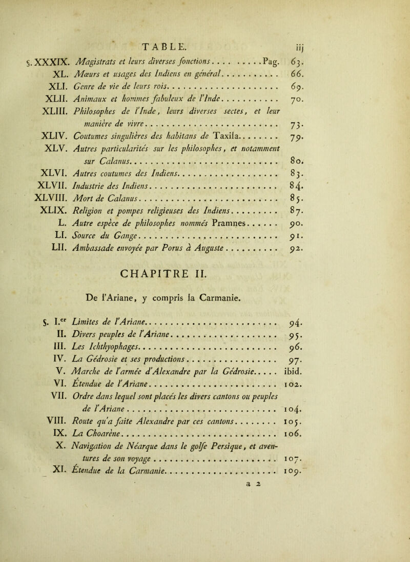 TABLE. iij §. XXXIX. Magistrats et leurs diverses fonctions Pag. 63. XL. Mœurs et usages des Indiens en général 66. XLI. Genre de vie de leurs rois 69. XLII. Animaux et hommes fabuleux de l’Inde 70. XLIII. Philosophes de l’Inde, leurs diverses sectes, et leur manière de vivre 73. XLIV. Coutumes singulières des habitans de Taxiia 7p. XLV. Autres particularités sur les philosophes, et notamment sur Cala nus 80, XLVI. Autres coutumes des Indiens 83. XLVII. Industrie des Indiens 84· XLVIII. Mort de Calanus 85. XLIX. Religion et pompes religieuses des Indiens 87. L. Autre espèce de philosophes nommés Pramnes 90. LI. Source du Gange 91. LII. Ambassade envoyée par Porus à Auguste 92. CHAPITRE II. De l’Ariane, y compris la Carmanie. S. I.cr Limites de l’Ariane 94. II. Divers peuples de l’Ariane 95. III. Les Ichthyophages 96. IV. La Gédrosie et ses productions 97. V. Marche de l’armée d’Alexandre par la Gédrosie ibid. VI. Étendue de l’Ariane 102. VII. Ordre dans lequel sont placés les divers cantons ou peuples de l’Ariane 104. VIII. Route qu’a faite Alexandre par ces cantons. ....... 105. IX. La Choarène 106. X. Navigation de Néarque dans le golfe Persique, et aven- tures de son voyage 107. XI. Etendue de la Carmanie 109.