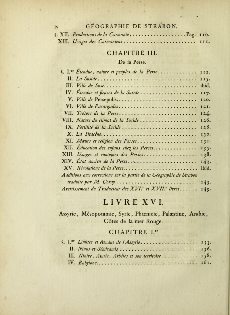 S. XII. Productions de la Cannante Pag. iio. XIII. Usages des Carmaniens iii. CHAPITRE III. De la Perse. S. I.er Étendue, nature et peuples de la Perse 112. II. La Suside 115. III. Ville de Suse ibid. IV. Étendue et fleuves de la Suside 1 17. V. Ville de Persepolis 120. VI. Ville de Pasargades 1 21. VII. Trésors de la Perse 124* VIII. Nature du climat de la Suside 12 6. IX. Fertilité de la Suside 128. X. La Sitacène . 130. XI. Mœurs et religion des Perses ï 3 ï. XII. Education des enfans che^les Perses 135. XIII. Usages et coutumes des Perses 138. r XIV. Etat ancien de la Perse. . ·. . 143. XV. Révolutions de la Perse ibid. Additions aux corrections sur la partie de la Géographie de Strabon traduite par M. Coray 145. Avertissement du Traducteur des XVI.e et XVlié livres 14<?· LIVRE XVI. Assyrie, Mésopotamie, Syrie, Phœnicie, Palæstine, Arabie, Côtes de la mer Rouge. CHAPITRE I.cr S. I.er Limites et étendue de l'Assyrie 1 53· II. Ninus et Sémiramis 1 5 6. III. Ninive, Aturie, Arbèles et son territoire 158. IV. Babylone 161.