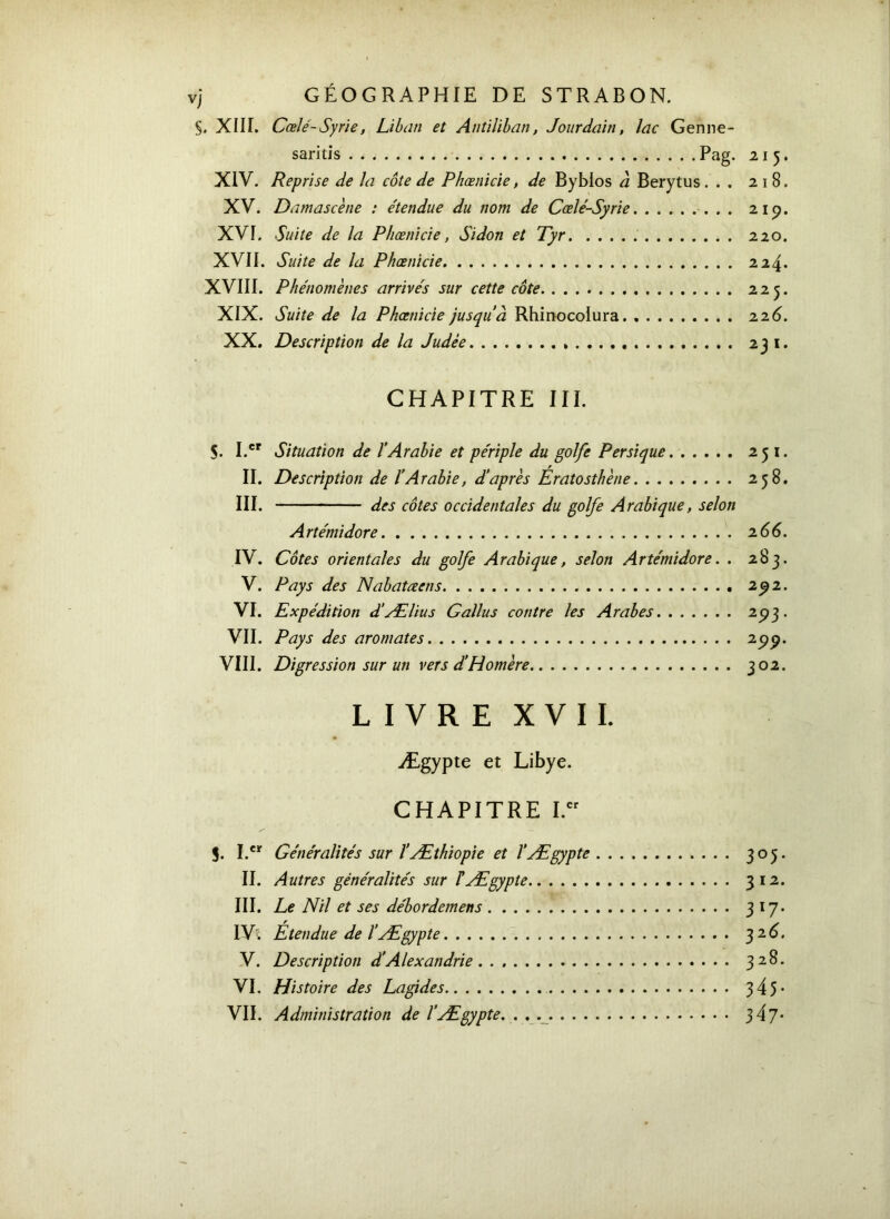 §. XIII. Cœlé-Syrie, Liban et Antiliban, Jourdain, lac Genne- saritis Pag. 215. XIV. Reprise de la côte de Phœnicie, de Byblos à Berytus ... 2 1 B. XV. Damascène : étendue du nom de Cœlé-Syrie 21p. XVI. Suite de la Phœnicie, Sidon et Tyr 220. XVII. Suite de la Phœnicie 224. XVIII. Phénomènes arrivés sur cette côte 225. XIX. Suite de la Phœnicie jusqu'à Rhinocolura 22 6. XX. Description de la Judée 231. CHAPITRE III. S. I.cr Situation de l’Arabie et périple du golfe Per si que 251. II. Description de ïArabie, d’après Ératosthène 258. III. des côtes occidentales du golfe Arabique, selon Artémidore 2 66. IV. Côtes orientales du golfe Arabique, selon Artémidore. . 283. V. Pays des Nabatœens 292. VI. Expédition d’Ælius Gallus contre les Arabes 2P3 · VII. Pays des aromates 299· VIII. Digression sur un vers d’Homère 302. LIVRE XVII. Ægypte et Libye. CHAPITRE I.er S. I.er Généralités sur ΐÆthiopie et ΐÆgypte 305 II. Autres généralités sur F Ægypte 312 III. Le Nil et ses débordemens 317 IV. Étendue de l’Ægypte 32 6 V. Description d’Alexandrie . 328 VI. Histoire des Lagides 345 VII. Administration de l’Ægypte. . . 347