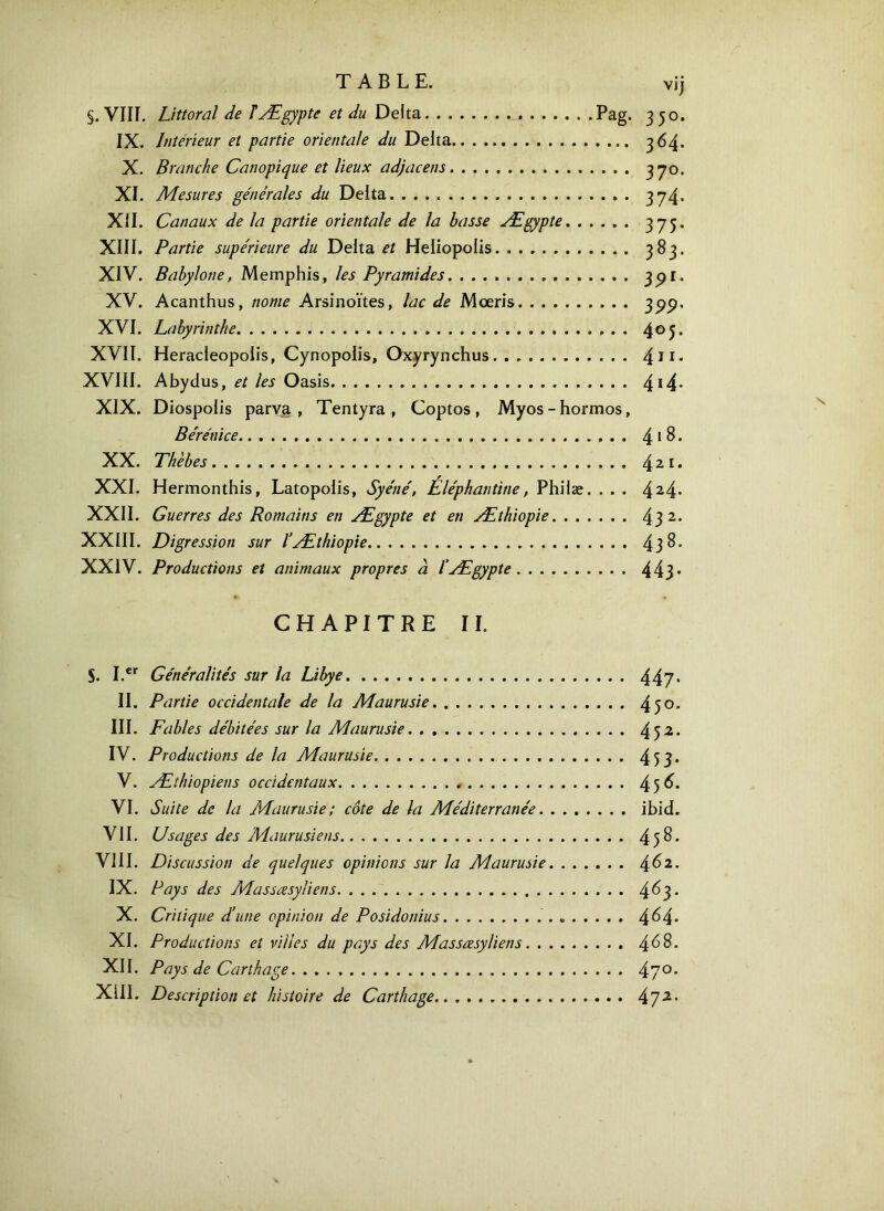 vij §. Vin. Littoral de T Ægypte et du Delta Pag. 350. IX. Intérieur et partie orientale du Delta 364. X. Branche Canopique et lieux adjacens 37°· XI. Mesures générales du Delta. 374· XII. Canaux de la partie orientale de la basse Ægypte 375· XIII, Partie supérieure du Delta et Heliopolis 383, XIV. Babylone, Memphis, les Pyramides 39[· XV. Acanthus, nome Arsinoïtes, lac de Mœris 399' XVI. Labyrinthe 4°5· XVII. Heracleopoiis, Cynopolis, Oxyrynchus 411· XVIII. Abydus, et les Oasis 414- XIX. Diospolis parva , Tentyra , Coptos , Myos - hormos, Bérénice 4 1 8. XX. Thèbes 421. XXI. Hermonthis, Latopolis, Syéné, Eléphantine, Phiiæ. . . . 424· XXII. Guerres des Romains en Ægypte et en Æthiopie 43 2· XXIII. Digression sur ïÆthiopie 43$· XXIV. Productions et animaux propres à fÆgypte 44}· CHAPITRE II. 5. I.er Généralités sur la Libye 447· II. Partie occidentale de la Maurusie 45°· III. Fables débitées sur la Maurusie 452· IV. Productions de la Maurusie . . . 453· V. Æthiopiens occidentaux 45^· VI. Suite de la Maurusie; côte de la Méditerranée ibid. VII. Usages des Maurusie ns 45^· VIII. Discussion de quelques opinions sur la Maurusie 4^2· IX. Pays des Masscesyliens. . 4^3* X. Critique d’une opinion de Posidonius « 4^4· XI. Productions et villes du pays des Masscesyliens 468· XII. Pays de Carthage. 47°· XIII. Description et histoire de Carthage 472·