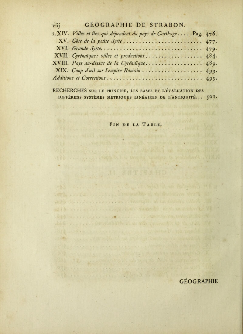 S. XIV. Villes et îles qui dépendent du pays de Carthage Pag. XV. Côte de la petite Syrie 477 XVI. Grande Syrte 47 9 XVII. Cyrénaïque; villes et productions 4^4 XVIII. Pays au-dessus de la Cyrénaïque 48<? XIX. Coup d’œil sur l’empire Romain 4p<? Additions et Corrections . * 49 S RECHERCHES sur le principe, les bases et l’évaluation des DIFFÉRENS SYSTÈMES MÉTRIQUES LINÉAIRES DE L’ANTIQUITÉ. . . 5OI. Fin de la Table. GÉOGRAPHIE