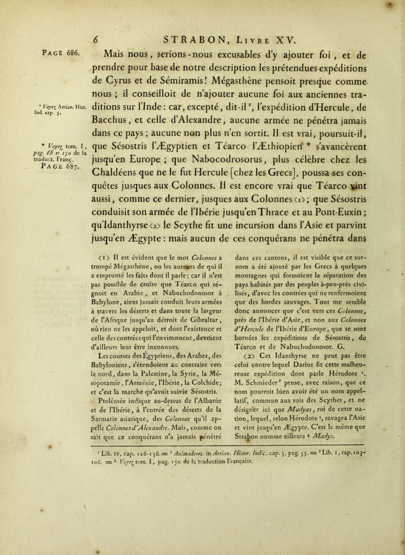 Page 686. * Voyez Arrian. Hist. Ind. cap. j. * Voye^ tom. I , pag. 68 et ijo de la traduct. Franç. Page 687. Mais nous, serions-nous excusables d’y ajouter foi , et de prendre pour base de notre description les prétendues expéditions de Cyrus et de Sémiramisî Mégasthène pensoit presque comme- nous ; il conseilloit de n’ajouter aucune foi aux anciennes tra- ditions sur l’Inde: car, excepté, dit-ila, l’expédition d’Hercule, de Bacchus, et celle d’Alexandre, aucune armée ne pénétra jamais dans ce pays ; aucune non plus n’en sortit. Il est vrai, poursuit-il, que Sésostris l’Ægyptien et Téarco l’Æthiopieri * s’avancèrent jusqu’en Europe; que Nabocodrosorus, plus célèbre chez les Chaldéens que ne le fut Hercule [chez les Grecs], poussa ses con- quêtes jusques aux Colonnes. Il est encore vrai que Téarco vint aussi, comme ce dernier, jusques aux Colonneso>; que Sésostris conduisit son armée de l’Ibérie jusqu’enThrace et au Pont-Euxin ; qu’Idanthyrse<2> le Scythe fit une incursion dans l’Asie et parvint jusqu’en Ægypte : mais aucun de ces conquérans ne pénétra dans < 1 > Il est évident que le mot Colonnes a. trompé Mégasthène, ou les auteurs de qui il a emprunté les faits dont il parle; car il n’est pas possible de croire que Téarco qui ré- gnoit en Arabie , et Nabuchodonosor à Babylone, aient jamais conduit leurs armées à travers les déserts et dans toute la largeur de l’Afrique jusqu’au détroit de Gibraltar , où rien ne les appeloit, et dont l’existence et celle des contrées qui l’environnent, dévoient d’ailleurs leur être inconnues. Les courses des Egyptiens, des Arabes, des Babyloniens, s’étendoient au contraire vers le nord, dans la Palestine, la Syrie, la Mé- sopotamie, l’Arménie, l’Ibérie, la Colchide; et c’est la marche qu’avoit suivie Sésostris. Ptolémée indique au-dessus de l’Albanie et de Tlbérie, à l’entrée des déserts de la Sarmatie asiatique, des Colonnes qu’il ap- pelle Colonnes d’Alexandre. Mais, comme on sait que ce conquérant n’a jamais pénétré dans ces cantons, il est visible que ce sur- nom a été ajouté par les Grecs à quelques montagnes qui formoient la séparation des pays habités par des peuples à-peu-près civi- lisés, d’avec les contrées qui ne renfermoient que des hordes sauvages. Tout me semble donc annoncer que c’est vers ces Colonnes, près de l’Ibérie d’Asie, et non aux Colonnes d’Hercule de Tlbérie d’Europe, que se sont bornées les expéditions de Sésostris, de Téarco et de Nabuchodonosor. G. <2> Cet Idanthyrse ne peut pas être celui contre lequel Darius fit cette malheu- reuse expédition dont parle Hérodote '. M. Schmieder* pense, avec raison, que ce nom pourroit bien avoir été un nom appel- Iatif, commun aux rois des Scythes , et ne désigner ici que Aladyas, roi de cette na- tion , lequel, selon Hérodote J, ravagea l’Asie et vint jusqu’en Ægypte. C’est le même que Strabon nomme ailleurs * Madys. ' Lib. IV, cap. 126-1 ] 6.— 2 Animadvers- in Arrian. Histor. Indic. cap. 5, pag. 35 3 L.ib. I, cap. 103- 106. = 4 Voye^tom. I, pag. 150 de la traduction Française.