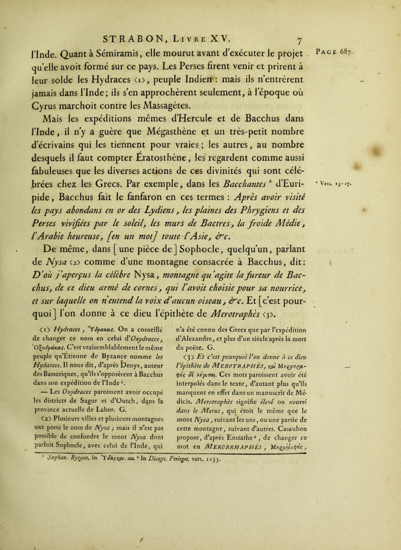 Page 687. l’Inde. Quant à Sémiramis, elle mourut avant d’exécuter le projet - quelle avoit formé sur ce pays. Les Perses firent venir et prirent à leur solde les Hydraces <i>, peuple Indien: mais ils n’entrèrent jamais dans l’Inde; ils s’en approchèrent seulement, à l’époque où Cyrus marchoit contre les Massagètes. Mais les expéditions mêmes d’Hercule et de Bacchus dans l’Inde, il n’y a guère que Mégasthène et un très-petit nombre d’écrivains qui les tiennent pour vraies; les autres, au nombre desquels il faut compter Ératosthène, les regardent comme aussi fabuleuses que les diverses actions de ces divinités qui sont célé- brées chez les Grecs. Par exemple, dans les Bacchantes a d’Euri- pide, Bacchus fait le fanfaron en ces termes : Après avoir visité les pays abondans en or des Lydiens, les plaines des Phrygiens et des Perses vivifiées par le soleil, les murs de Bac très, la froide Médie, l’Arabie heureuse, [en un mot] toute l’Asie, è^c. De même, dans [une pièce de] Sophocle, quelqu’un, parlant de Nysa <2> comme d’une montagne consacrée à Bacchus, dit: D’où j’aperçus la célèbre Nysa, montagne qu ’agite la fureur de Bac- chus, de ce dieu armé de cornes, qui Γavoit choisie pour sa nourrice, et sur laquelle on n entend la voix d’aucun oiseau, &c. Et [c’est pour- quoi] l’on donne à ce dieu l’épithète de Merotraphès <s>. <i> Hydraces , C,T<Γρα.κα.ς. On a conseillé de changer ce nom en celui dOxydraces , ‘Ο’ζνίγάκας. C’est vraisemblablement le même peuple qu’Étienne de Byzance nomme les Hydarces. Il nous dit, d’après Denys, auteur desBassariques, qu’ils s’opposèrent à Bacchus dans son expédition de l’Inde l. — Les Oxydraces paroissent avoir occupé les districts de Sagur et d’Outch, dans la province actuelle de Lahor. G. <2> Plusieurs villes et plusieurs montagnes ont porté le nom de Nysa ; mais il n’est pas possible de confondre le mont Nysa dont parlcit Sophocle, avec celui de l’Inde, qui n’a été connu des Grecs que par l’expédition d’Alexandre, et plus d’un siècle après la mort du poëte. G. <3 } Et c’est pourquoi l’on donne à ce dieu l’épithète de MEROTRAPHÈS, Xÿl φιίς Ji xiytTa). Ces mots paroissent avoir été interpolés dans le texte, d’autant plus qu’ils manquent en effet dans un manuscrit de Mé- dicis. Merotraphès signifie élevé ou nourri dans le Merus, qui étoit le même que le mont Nysa, suivant les uns, ou une partie de cette montagne, suivant d’autres. Casaubon propose, d’après Eustathe2 , de changer ce mot en MerôrrhaphÈs , MMes>/>A<p«V, Stephan. Byfant. in TNp, =; 2 In Dionys. Pcrieget, vers, 1153. * Vers, 13-17.