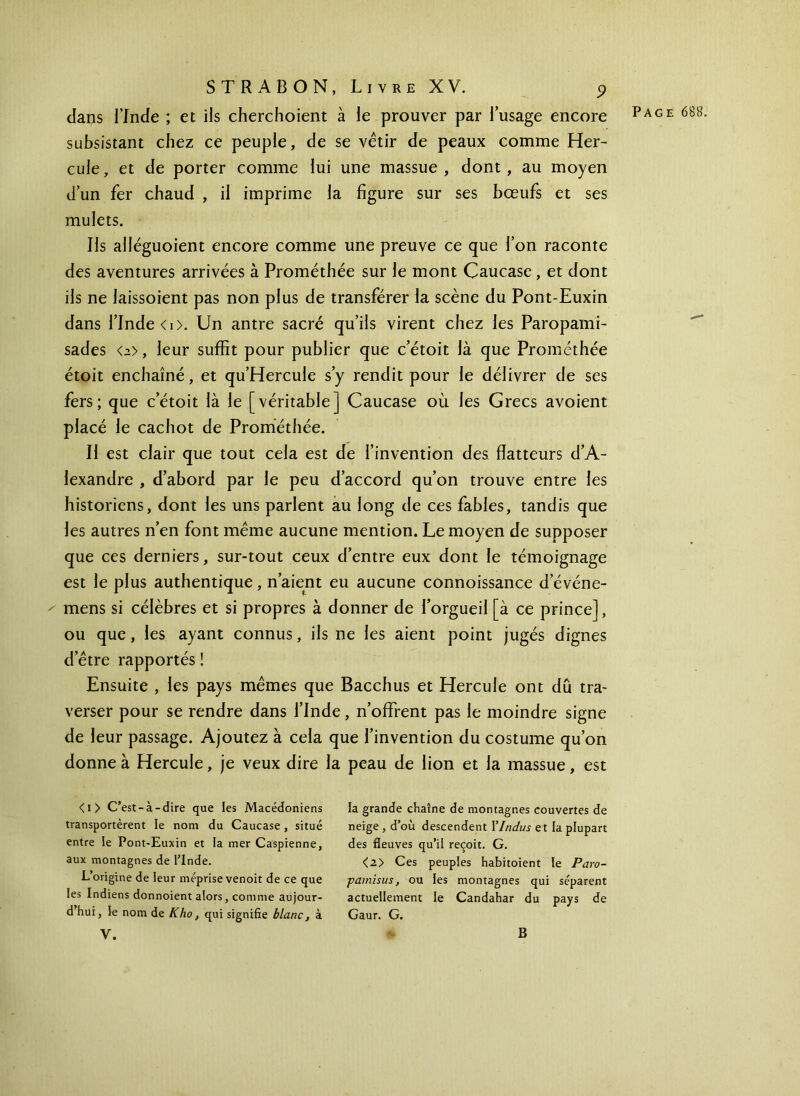 dans l’Inde ; et ils cherchoient à le prouver par l’usage encore Page 688 subsistant chez ce peuple, de se vêtir de peaux comme Her- cule, et de porter comme lui une massue, dont, au moyen d’un fer chaud , il imprime la figure sur ses bœufs et ses mulets. Ils alléguoient encore comme une preuve ce que l’on raconte des aventures arrivées à Prométhée sur le mont Caucase, et dont ils ne laissoient pas non plus de transférer la scène du Pont-Euxin dans l’Inde <i>. Un antre sacré qu’ils virent chez les Paropami- sades <2>, leur suffit pour publier que c’étoit là que Prométhée étoit enchaîné, et qu’Hercule s’y rendit pour le délivrer de ses fers; que c’étoit là le [véritable] Caucase où les Grecs avoient placé le cachot de Prométhée. Il est clair que tout cela est de l’invention des flatteurs d’A- lexandre , d’abord par le peu d’accord qu’on trouve entre les historiens, dont les uns parlent au long de ces fables, tandis que les autres n’en font même aucune mention. Le moyen de supposer que ces derniers, sur-tout ceux d’entre eux dont le témoignage est le plus authentique, n’aient eu aucune connoissance d’événe- ' mens si célèbres et si propres à donner de l’orgueil [à ce prince], ou que, les ayant connus, ils ne les aient point jugés dignes d’être rapportés ! Ensuite , les pays mêmes que Bacchus et Hercule ont dû tra- verser pour se rendre dans l’Inde, n’offrent pas le moindre signe de leur passage. Ajoutez à cela que l’invention du costume qu’on donne à Hercule, je veux dire la peau de lion et la massue, est <i> C’est-à-dire que les Macédoniens transportèrent le nom du Caucase, situé entre le Pont-Euxin et la mer Caspienne, aux montagnes de l’Inde. L’origine de leur méprise venoit de ce que les Indiens donnoient alors, comme aujour- d hui, le nom de Kho, qui signifie blanc, à V. la grande chaîne de montagnes couvertes de neige , d’où descendent Y Indus et la plupart des fleuves qu’il reçoit. G. <2> Ces peuples habitoient le Paro- pamisus, ou les montagnes qui séparent actuellement le Candahar du pays de Gaur. G. B