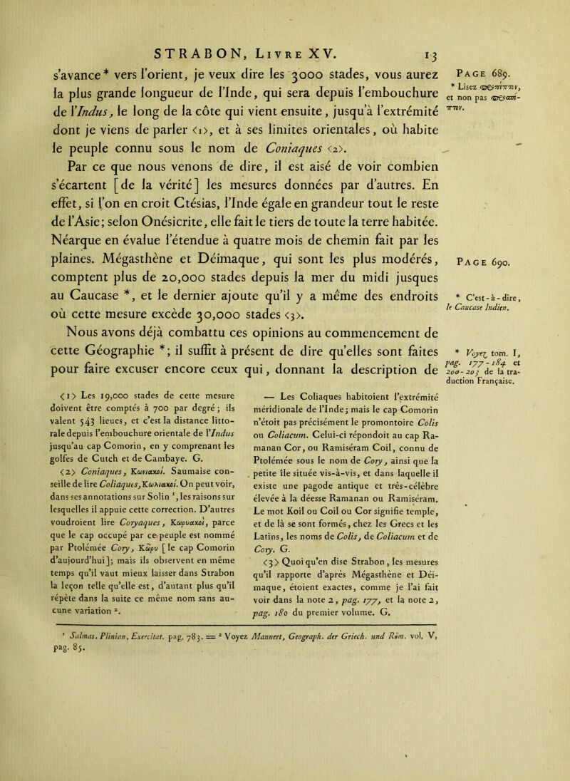 s’avance* vers l’orient, je veux dire les 3000 stades, vous aurez la plus grande longueur de l’Inde, qui sera depuis l’embouchure de X Indus, le long de la côte qui vient ensuite , jusqu’à l’extrémité dont je viens de parler <0, et à ses limites orientales, où habite le peuple connu sous le nom de Coniaques <2>. Par ce que nous venons de dire, il est aisé de voir combien s’écartent [de la vérité] les mesures données par d’autres. En effet, si l’on en croit Ctésias, l’Inde égale en grandeur tout le reste de l’Asie; selon Onésicrite, elle fait le tiers de toute la terre habitée. Néarque en évalue l’étendue à quatre mois de chemin fait par les plaines. Mégasthène et Déimaque, qui sont les plus modérés, comptent plus de 20,000 stades depuis la mer du midi jusques au Caucase *, et le dernier ajoute qu’il y a meme des endroits où cette mesure excède 30,000 stades <3>. Nous avons déjà combattu ces opinions au commencement de cette Géographie *; il suffit à présent de dire qu’elles sont faites pour faire excuser encore ceux qui, donnant la description de Page 689. * Lisez 'DCjottw, et non pas (çr&cmt- TTTDV. Page 690. * C’est-à-dire, le Caucase Indien. * Voye^ tom. I, Taë- *77 -184 et 200-203 de la tra- duction Française. <i> Les 19,000 stades de cette mesure doivent être comptés à 700 par degré ; ils valent 543 lieues, et c’est la distance litto- rale depuis l’embouchure orientale de Y Indus jusqu’au cap Comorin, en y comprenant les golfes de Cutch et de Cambaye. G. <2> Coniaques, Kcovietwl. Saumaise con- seille de lire Coliaquts,YLa>huouiÎ. On peut voir, dans ses annotations sur Solin les raisons sur lesquelles il appuie cette correction. D’autres voudroient lire Coryaques, Kωρυα,ω'ι, parce que le cap occupé par ce peuple est nommé par Ptolémée Cory, Kô>/>w [le cap Comorin d’aujourd’hui]; mais ils observent en même temps qu’il vaut mieux laisser dans Strabon la leçon telle qu’elle est, d’autant plus qu’il répète dans la suite ce même nom sans au- cune variation 2. — Les Coliaques habitoient l’extrémité méridionale de l’Inde; mais le cap Comorin n’étoit pas précisément le promontoire Colis ou Coliacum. Celui-ci répondoit au cap Ra- manan Cor, ou Ramiséram Coil, connu de Ptolémée sous le nom de Cory, ainsi que la petite île située vis-à-vis, et dans laquelle il existe une pagode antique et très-célèbre élevée à la déesse Ramanan ou Ramiséram. Le mot Koil ou Coil ou Cor signifie temple, et de là se sont formés, chez les Grecs et les Latins, les noms de Colis, de Coliacum et de Cory. G. <3> Quoi qu’en dise Strabon , les mesures qu’il rapporte d’après Mégasthène et Déi- maque, étoient exactes, comme je l’ai fait voir dans la note 2, pag. 177, et la note 2, pag. 180 du premier volume. G. ’ Suintas. Pliman. Exercitat. pag. 783. = 2 Voyez Mannert, Geograph. der Griech. und RSm. vol. V, pag. 8j.