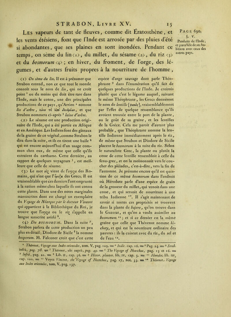 Les vapeurs de tant de fleuves, comme dit Eratosthène , et Page 690. ■ A S V les vents étésiens, font que l’Inde est arrosée par des pluies deté Procluit’s de'rinde, si abondantes, que ses plaines en sont inondées. Pendant ce bimravÎcÎeîfxdes temps, on sème du lin< 1 >, du millet, du sésame <a>, du riz <3> autre:>Pays· et du bosmorum <4> ; en hiver, du froment, de l’orge, des lé- gumes , et d’autres fruits propres à la nourriture de l’homme , < 1 y On sème du lin. II est à présumer que Strabon entend, non ce que tout le monde connoît sous le nom de lin, qui ne croît point 1 ou du moins qui doit être rare dans PInde, mais le coton, une des principales productions de ce pays, qu’Arrien 2 nomme lin d’arbre, λ/W το 'ùm Sivépiuv, et que Strabon nommera ci-après 3 laine d’arbre. <2> Le sésame est une production origi- naire de l’Inde, qui a été portée en Afrique et en Amérique. Les Indiens font des gâteaux delà graine de ce végétal,comme Strabon le dira dans la suite, et ils en tirent une huile * qui est encore aujourd’hui d’un usage com- mun chez eux, de même que celle qu’ils extraient du carthame. Cette dernière, au rapport de quelques voyageurs 5 , est meil- leure que celle de sésame. <3> Le mot riz vient de Kory^a des Ro- mains, qui n’est que Υορυζα des Grecs. Il est vraisemblable que ces derniers l’ont emprunté à la nation même chez laquelle ils ont connu cette plante. Dans une des notes marginales manuscrites dont est chargé un exemplaire du Voyage de Néarquepar le docteur Vincent qui appartient à la Bibliothèque du Roi, je trouve que 1 ’oryça ou le riζ s’appelle en langue sanscrite urithi 6. <4> Du bosmorum. Dans la suite 7, Strabon parlera de cette production un peu plus en détail; Diodore de Sicile 8 la nomme bosporurn. M. Falconer croit que c’est cette espèce d’orge sauvage dont parle Théo- phraste 9 dans l’énumération qu’il fait de quelques productions de l’Inde. Je croirois plutôt que c’est le légume auquel, suivant le même Théophraste , les Grecs donnèrent le nom de lentille [φακός], vraisemblablement par l’effet de quelque ressemblance qu’ils avoient trouvée entre le port de la plante, ou le goût de sa graine, et les lentilles de la Grèce. Cela me paroît d’autant plus probable, que Théophraste nomme la len- tille Indienne immédiatement après le riz, de même que Strabon et Diodore de Sicile placent Ie bosmorum à la suite du riz. Selon le naturaliste Grec, la plante ou plutôt la cosse de cette lentille ressembloit à celle du fenu-grec, et on la moissonnoit vers le cou- cher des pléiades, c’est-à-dire, vers la fin de l’automne. Je présume encore qu’il est ques- tion de ce même bosmorum dans l’endroit où Hérodote parle d’une espèce de grain de la grosseur du millet, qui venoit dans une cosse, et qui servoit de nourriture à une tribu Indienne xo. Il s’agit maintenant de savoir si toutes ces propriétés se trouvent dans la plante de bajero , qu’on trouve dans le Guzerat, et qu’on a voulu assimiler au bosmorum 11 ; et si ce dernier est la mêmé graine que celle que Thévenot nomme ki~ chery, et qui est la nourriture ordinaire des pauvres : ils la cuisent avec du riz, du sel et de l’eau 12. Thévenot, Voyage aux Indes orientales, tom. V, pag. 109. = 2 hidic. cap. 16. — 3 Pag. 24. = 4 S irai/. infrà, pag. y8. =^= 5 Thévenot, ubi supra, pag. py. = 6 The Voyage of Nearchus, pag. 15 et \6. = 7 Infrà , pag. 22. = 8 Lib. II , cap. 36. = 9 Histor. plantar. iib. IV, cap. j. = *° Herodot, lib. III, cap. 100. =  Voyez Vincent, the Voyage of Nearchus, pag. 17, not. 33. — 11 Thévenot, Voyage aux Indes orientales, tom. V, pag. 1 37.